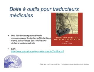 Boite à outils pour traducteurs
médicales
• Une liste très compréhensive de
ressources pour traducteurs débutants ou
même plus avances dans le domaine
de la traduction médicale
• Lien:
http://www.groupetraduction.ca/documents/ToolBox.pdf
Guide pour traducteurs médicales : Se frayer un chemin dans les essais cliniques
 