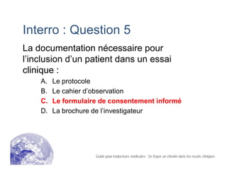 Interro : Question 5
La documentation nécessaire pour
l’inclusion d’un patient dans un essai
clinique :
A. Le protocole
B. Le cahier d’observation
C. Le formulaire de consentement informé
D. La brochure de l’investigateur
Guide pour traducteurs médicales : Se frayer un chemin dans les essais cliniques
 