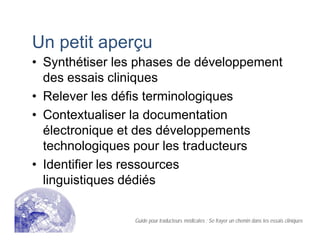 Un petit aperçu
• Synthétiser les phases de développement
des essais cliniques
• Relever les défis terminologiques
• Contextualiser la documentation
électronique et des développements
technologiques pour les traducteurs
• Identifier les ressources
linguistiques dédiés
Guide pour traducteurs médicales : Se frayer un chemin dans les essais cliniques
 