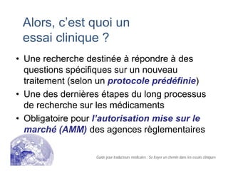 Alors, c’est quoi un
essai clinique ?
• Une recherche destinée à répondre à des
questions spécifiques sur un nouveau
traitement (selon un protocole prédéfinie)
• Une des dernières étapes du long processus
de recherche sur les médicaments
• Obligatoire pour l’autorisation mise sur le
marché (AMM) des agences règlementaires
Guide pour traducteurs médicales : Se frayer un chemin dans les essais cliniques
 