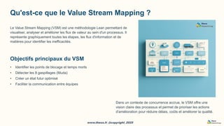 www.theos.fr_@copyright_2025
www.theos.fr_@copyright_2025
Qu'est-ce que le Value Stream Mapping ?
Le Value Stream Mapping (VSM) est une méthodologie Lean permettant de
visualiser, analyser et améliorer les flux de valeur au sein d'un processus. Il
représente graphiquement toutes les étapes, les flux d'information et de
matières pour identifier les inefficacités.
Objectifs principaux du VSM
• Identifier les points de blocage et temps morts
• Détecter les 8 gaspillages (Muda)
• Créer un état futur optimisé
• Faciliter la communication entre équipes
Dans un contexte de concurrence accrue, le VSM offre une
vision claire des processus et permet de prioriser les actions
d'amélioration pour réduire délais, coûts et améliorer la qualité.
 
