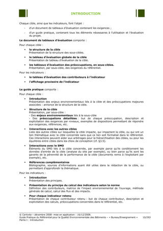 INTRODUCTION

Chaque cible, ainsi que les indicateurs, font l‟objet :
    -   d‟un document de tableaux d‟évaluation contenant les exigences ;
    -   d‟un guide pratique, contenant tous les éléments nécessaires à l‟utilisation et l‟évaluation
        du projet.
Le document de tableaux d’évaluation comporte :
Pour chaque cible :
       la structure de la cible
        Présentation de la structure des sous-cibles.
       le tableau d’évaluation globale de la cible
        Présentation de tableau d‟évaluation de la cible.
       les tableaux d’évaluation des préoccupations, en sous-cibles.
        Présentation, par sous-cible, des exigences du référentiel.
Pour les indicateurs :
       le tableau d’évaluation des contributeurs à l’indicateur
       l’affichage provisoire de l’indicateur


Le guide pratique comporte :
Pour chaque cible :
       Introduction
        Présentation des enjeux environnementaux liés à la cible et des préoccupations majeures
        associées : annonce de la structure de la cible.
       Structure de la cible
        Présentation, par sous-cible :
        - Des enjeux environnementaux liés à la sous-cible
        - Des préoccupations détaillées : but de chaque préoccupation, description et
        explicitation des exigences par niveaux, exemples de dispositions permettant de répondre
        aux exigences, références, etc.
       Interactions avec les autres cibles
        Liste des autres cibles sur lesquelles la cible impacte, qui impactent la cible, ou qui ont un
        lien thématique avec la cible concernée sans que ce lien soit formalisé dans le référentiel.
        Ces interactions peuvent aider aux arbitrages pour la hiérarchisation des cibles, ou pour les
        équilibres entre cibles dans les choix de conception (cf. §3.5).
       Interactions avec le SMO
        Éléments du SMO liés à la cible concernée, par exemple parce qu'ils conditionnent les
        données d'entrée de la cible (analyse du site par exemple), ou bien parce qu'ils sont les
        garants de la pérennité de la performance de la cible (documents remis à l'exploitant par
        exemple), etc.
       Références complémentaires
        Bibliographie, sources d'informations ayant été utiles dans la rédaction de la cible, ou
        permettant d'approfondir la thématique.
Pour les indicateurs :
       Introduction
        Présentation des principes.
       Présentation du principe du calcul des indicateurs selon la norme
        Définition des contributeurs, matrice de l‟impact environnemental de l‟ouvrage, méthode
        générale de calcul, calcul des flux et des impacts.
       Pour chaque indicateur retenu
        Présentation de chaque contributeur retenu : but de chaque contributeur, description et
        explicitation des calculs, préoccupations concernées dans le référentiel, etc.




© Certivéa Ŕ décembre 2008- mise en application : 16/12/2008.
Guide Pratique du Référentiel pour la Qualité Environnementale des Bâtiments Ŕ « Bureau/Enseignement »   10/293
Partie I : Introduction
 