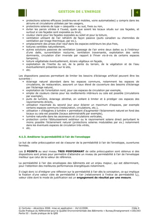 GESTION DE L’ENERGIE                                                 4

      protections solaires efficaces (extérieures et mobiles, voire automatisées) y compris dans les
       atriums et circulations utilisées par les usagers,
      protections solaires de type « casquette » au sud, fixes ou non,
      éviter les parois vitrées à l‟ouest, quels que soient les locaux situés sur ces façades, et
       surtout si ces façades sont exposées au bruit,
      couleur claire pour les façades exposées au soleil et pour la toiture,
      ventilation utilisant de l‟air rafraîchi de façon passive (puits canadien ou cheminées de
       ventilation par tirage thermique, par ex.),
      emplacement des prises d‟air neuf dans les espaces extérieurs les plus frais,
      toitures ventilées naturellement,
      autres solutions passives de ventilation (passage de l‟air entre deux dalles ou à l‟intérieur
       d‟une dalle, surventilation nocturne, ventilation traversante, exploitation des vents
       dominants, circulation d‟air inversée par rapport à l‟hiver vis-à-vis de certains espaces
       tampons),
      toiture végétalisée éventuellement, écrans végétaux en façade,
      exploitation de l‟inertie du sol, de la pente du terrain, de la végétation et de l‟eau
       éventuellement présentes sur le site,
      etc.

Les dispositions passives permettant de limiter les besoins d‟éclairage artificiel peuvent être les
suivantes :
    éclairage naturel abondant dans les espaces communs, notamment les espaces de
      circulations, de restauration, assurant un taux élevé de couverture des besoins d‟éclairage
      par l‟éclairage naturel,
    exploitation de l‟orientation nord, pour ces espaces de circulation par exemple,
    emploi de couleurs claires pour les revêtements intérieurs ou cela est possible (circulations
      par exemple),
    puits de lumière, éclairage zénithal, en veillant à limiter et à protéger ces espaces des
      rayonnements directs,
    utilisation maximale du second jour pour éclairer un maximum d‟espaces, par exemple
      certains espaces communs (restauration, circulations, etc.),
    utilisation « d‟étagères à lumière » permettant d‟augmenter l‟éclairement naturel en fond des
      locaux ou cela est possible (locaux administratifs par exemple),
    lumière naturelle dans les ascenseurs et circulations verticales,
    protection contre l‟éblouissement extérieur ou le rayonnement solaire direct perturbant le
      moins possible l‟éclairement naturel (protections solaires modulables par ex.) notamment
      dans les éventuels espaces de circulation très vitrés,
    etc.


4.1.3. Améliorer la perméabilité à l’air de l’enveloppe

Le but de cette préoccupation est de s‟assurer de la perméabilité à l‟air de l‟enveloppe, ouvertures
fermées.

Les 2 POINTS au seul niveau TRES PERFORMANT de cette préoccupation sont obtenus si des
dispositions sont prises pour permettre d‟atteindre un niveau de perméabilité à l‟air de l‟enveloppe
meilleur que celui de la valeur de référence.

La perméabilité à l‟air des enveloppes des bâtiments est un enjeu majeur, qui est déterminant,
pour l‟obtention des meilleures performances énergétiques notamment.

Il s‟agit donc ici d‟intégrer une réflexion sur la perméabilité à l‟air dès la conception, ce qui implique
la fixation d‟une valeur cible de perméabilité à l‟air (relativement à l‟indice de perméabilité I4),
valeur cible dont le mode de justification est un engagement de résultat par une mesure.




© Certivéa Ŕ décembre 2008- mise en application : 16/12/2008.                                       Cible 4
Guide Pratique du Référentiel pour la Qualité Environnementale des Bâtiments « Bureau/Enseignement »100/293
Partie III : Guide pratique de la QEB
 