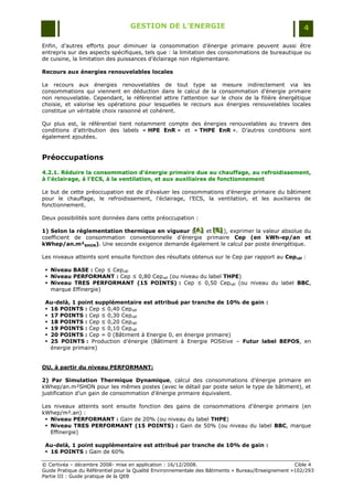 GESTION DE L’ENERGIE                                                 4

Enfin, d‟autres efforts pour diminuer la consommation d‟énergie primaire peuvent aussi être
entrepris sur des aspects spécifiques, tels que : la limitation des consommations de bureautique ou
de cuisine, la limitation des puissances d‟éclairage non réglementaire.

Recours aux énergies renouvelables locales

Le recours aux énergies renouvelables de tout type se mesure indirectement via les
consommations qui viennent en déduction dans le calcul de la consommation d'énergie primaire
non renouvelable. Cependant, le référentiel attire l'attention sur le choix de la filière énergétique
choisie, et valorise les opérations pour lesquelles le recours aux énergies renouvelables locales
constitue un véritable choix raisonné et cohérent.

Qui plus est, le référentiel tient notamment compte des énergies renouvelables au travers des
conditions d‟attribution des labels « HPE EnR » et « THPE EnR ». D‟autres conditions sont
également ajoutées.


Préoccupations

4.2.1. Réduire la consommation d’énergie primaire due au chauffage, au refroidissement,
à l'éclairage, à l’ECS, à la ventilation, et aux auxiliaires de fonctionnement

Le but de cette préoccupation est de d‟évaluer les consommations d‟énergie primaire du bâtiment
pour le chauffage, le refroidissement, l‟éclairage, l‟ECS, la ventilation, et les auxiliaires de
fonctionnement.

Deux possibilités sont données dans cette préoccupation :

1) Selon la réglementation thermique en vigueur ([A] et [B] ), exprimer la valeur absolue du
                                                  [A ]
                                                  [ A]  [B]
                                                         [B]
coefficient de consommation conventionnelle d‟énergie primaire Cep (en kWh-ep/an et
kWhep/an.m²SHON). Une seconde exigence demande également le calcul par poste énergétique.

Les niveaux atteints sont ensuite fonction des résultats obtenus sur le Cep par rapport au Cepréf :

  Niveau BASE : Cep ≤ Cepréf
  Niveau PERFORMANT : Cep ≤ 0,80 Cepréf (ou niveau du label THPE)
  Niveau TRES PERFORMANT (15 POINTS) : Cep ≤ 0,50 Cepréf (ou niveau du label BBC,
   marque Effinergie)

 Au-delà, 1 point supplémentaire est attribué par tranche de 10% de gain :
  16 POINTS : Cep ≤ 0,40 Cepréf
  17 POINTS : Cep ≤ 0,30 Cepréf
  18 POINTS : Cep ≤ 0,20 Cepréf
  19 POINTS : Cep ≤ 0,10 Cepréf
  20 POINTS : Cep = 0 (Bâtiment à Energie 0, en énergie primaire)
  25 POINTS : Production d‟énergie (Bâtiment à Energie POSitive Ŕ Futur label BEPOS, en
   énergie primaire)


OU, à partir du niveau PERFORMANT:

2) Par Simulation Thermique Dynamique, calcul des consommations d‟énergie primaire en
kWhep/an.m²SHON pour les mêmes postes (avec le détail par poste selon le type de bâtiment), et
justification d‟un gain de consommation d‟énergie primaire équivalent.

Les niveaux atteints sont ensuite fonction des gains de consommations d‟énergie primaire (en
kWhep/m².an) :
  Niveau PERFORMANT : Gain de 20% (ou niveau du label THPE)
  Niveau TRES PERFORMANT (15 POINTS) : Gain de 50% (ou niveau du label BBC, marque
   Effinergie)

 Au-delà, 1 point supplémentaire est attribué par tranche de 10% de gain :
  16 POINTS : Gain de 60%

© Certivéa Ŕ décembre 2008- mise en application : 16/12/2008.                                       Cible 4
Guide Pratique du Référentiel pour la Qualité Environnementale des Bâtiments « Bureau/Enseignement »102/293
Partie III : Guide pratique de la QEB
 