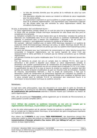 GESTION DE L’ENERGIE                                                 4

            Ŕ   La liste des données d‟entrée pour les parties de la méthode de calcul qui sont
                applicables.
            Ŕ   Une description détaillée des raisons qui rendent la méthode de calcul inapplicable
                pour les autres parties.
            Ŕ   Un argumentaire explicitant en quoi le système ou projet respecte les principes à la
                base de la présente réglementation. Cet argumentaire peut notamment s‟appuyer
                sur des études telles que des variantes au calcul réglementaire réalisé, des
                simulations dynamiques, etc.

De plus, le demandeur doit concrètement fournir :
-  Un calcul réglementaire complet réalisé sur un outil de calcul de la réglementation thermique.
   Le fichier XML de synthèse d'étude thermique standardisé de cette étude doit être joint en
   complément à la demande.
   La réalisation complète d'un tel calcul impose donc que le demandeur remplace les parties de
   bâtiments non modélisables dans Th-C-E par des produits ou systèmes modélisables dans la
   méthode, le conduisant donc à réaliser une modélisation « dégradée » de son projet. Les
   éléments « preneurs » sont également à prendre en compte de la même façon.
   Par exemple : bâtiment modélisé avec un ballon d'ECS électrique classique si un système de
   production d'ECS thermodynamique électrique est prévu, le ballon électrique devant être de
   même volume et de même coefficient de pertes que celui du système thermodynamique prévu
   dans le projet.
   Ce calcul est nécessaire pour que l'estimation de consommation en valeur absolue puisse être
   comparable à l'exigence réglementaire, car les autres logiciels de calcul n'ont pas
   nécessairement le même périmètre et n'utilisent pas les mêmes conventions que la méthode
   réglementaire.
-  Les données d'entrée de la partie modélisable dans Th-C-E du projet de bâtiment doivent être
   justifiées.
-  Pour les éléments du projet non pris en compte dans la méthode Th-C-E, donc que le
   demandeur a été amené à dégrader pour réaliser un calcul réglementaire complet, le
   demandeur doit justifier quantitativement de l'amélioration de performance prétendue, liée à
   l'utilisation du produit ou équipement non pris en compte dans la méthode Th-C-E. A ce niveau,
   la quantification du gain lié à la mise en œuvre du produit ou système en question doit être
   justifiée de manière probante (modélisation du gain sur d'autres outils de simulation, résultats
   de mesures, documentation fabricant...). Pour le projet de construction, il faut que le
   demandeur justifie de l'amélioration de performance apportée par l'utilisation du système ou
   produit innovant, par rapport aux systèmes dégradés utilisés pour modéliser le bâtiment dans
   le calcul complet selon la méthode Th-C-E. Le demandeur doit notamment fournir à la
   commission la documentation technique du système concerné.


Remarques :

Il s‟agit dans cette préoccupation, issue des discussions en cours dans le cadre du Grenelle de
l‟Environnement, de promouvoir les bâtiments à basse consommation, et d’ouvrir les moyens
de justifications des performances atteintes à d‟autres moyens que l‟utilisation du moteur de
calcul réglementaire.

Enfin, afin de promouvoir l’innovation, prônée également par le Grenelle de l‟Environnement, la
préoccupation suivante complète celle-ci.


4.2.2. Utiliser des produits ou systèmes innovants ou non pris en compte par la
règlementation thermique, et permettant un gain énergétique important

Le but de cette préoccupation est de valoriser l‟emploi de produits ou systèmes innovants ou non
pris en compte par la règlementation thermique, et permettant des gains énergétiques importants
sur l‟opération de construction.

Pour obtenir les 2 POINTS du seul niveau TRES PERFORMANT, des dispositions doivent être
prises pour mettre en place des produits ou systèmes innovants permettant des gains justifiés de
consommations d’énergie primaire d’au moins 20% (en kWhep/m².an) par rapport à la
solution de base réglementaire.



© Certivéa Ŕ décembre 2008- mise en application : 16/12/2008.                                       Cible 4
Guide Pratique du Référentiel pour la Qualité Environnementale des Bâtiments « Bureau/Enseignement »104/293
Partie III : Guide pratique de la QEB
 