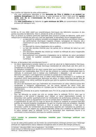 GESTION DE L’ENERGIE                                                 4

Pour justifier de l‟atteinte de cette préoccupation :
-  Une note justificative répondant à une demande de Titre V dédiée à un produit ou
   système énergétique doit être fournie, et cette demande de Titre V doit avoir été agréée
   après avis de la « Commission de Titre V » pour valider l‟obtention des points
   correspondants.
-  Une note justificative de l‟atteinte du gain minimum de 20% de consommation d‟énergie
   primaire (en kWhep/m².an).


Rappels :

Arrêté du 24 mai 2006 relatif aux caractéristiques thermiques des bâtiments nouveaux et des
parties nouvelles de bâtiments, Titre V, articles 81 et 82, et Annexe V :
Pour un produit ou système particulier applicable dans plusieurs projets de bâtiment, après avoir
indiqué que la méthode de calcul qui n‟est pas applicable, le demandeur fournit obligatoirement :
            Ŕ Le descriptif du système considéré accompagné des éléments permettant d‟évaluer
                ses performances thermiques (rapports d‟essais, campagnes de mesures, etc.)
                notamment en vue de l‟intégration ultérieure de ce système dans les méthodes de
                calcul.
            Ŕ Un descriptif du champ d‟application de ce système.
            Ŕ La liste des données d‟entrée pour les parties de la méthode de calcul qui sont
                applicables.
            Ŕ Une description détaillée des raisons qui rendent la méthode de calcul inapplicable
                pour les autres parties.
            Ŕ Eventuellement une proposition d‟adaptation de la méthode de calcul permettant
                de traiter le système considéré accompagnée d‟un exemple d‟application
                numérique.

De plus, le demandeur doit concrètement fournir :
-  Un calcul réglementaire complet réalisé sur un outil de calcul de la réglementation thermique.
   Le fichier XML de synthèse d'étude thermique standardisé de cette étude doit être joint en
   complément à la demande.
   La réalisation complète d'un tel calcul impose donc que le demandeur remplace les parties de
   bâtiments non modélisables dans Th-C-E par des produits ou systèmes modélisables dans la
   méthode, le conduisant donc à réaliser une modélisation « dégradée » de son projet. Les
   éléments « preneurs » sont également à prendre en compte de la même façon.
   Par exemple : bâtiment modélisé avec un ballon d'ECS électrique classique si un système de
   production d'ECS thermodynamique électrique est prévu, le ballon électrique devant être de
   même volume et de même coefficient de pertes que celui du système thermodynamique prévu
   dans le projet.
   Ce calcul est nécessaire pour que l'estimation de consommation en valeur absolue puisse être
   comparable à l'exigence réglementaire, car les autres logiciels de calcul n'ont pas
   nécessairement le même périmètre et n'utilisent pas les mêmes conventions que la méthode
   réglementaire.
-  Les données d'entrée de la partie modélisable dans Th-C-E du projet de bâtiment doivent être
   justifiées.
-  Pour les éléments du projet non pris en compte dans la méthode Th-C-E, donc que le
   demandeur a été amené à dégrader pour réaliser un calcul réglementaire complet, le
   demandeur doit justifier quantitativement de l'amélioration de performance prétendue, liée à
   l'utilisation du produit ou équipement non pris en compte dans la méthode Th-C-E. A ce niveau,
   la quantification du gain lié à la mise en œuvre du produit ou système en question doit être
   justifiée de manière probante (modélisation du gain sur d'autres outils de simulation, résultats
   de mesures, documentation fabricant...). Pour le projet de construction, il faut que le
   demandeur justifie de l'amélioration de performance apportée par l'utilisation du système ou
   produit innovant, par rapport aux systèmes dégradés utilisés pour modéliser le bâtiment dans
   le calcul complet selon la méthode Th-C-E. Le demandeur doit notamment fournir à la
   commission la documentation technique du système concerné.


4.2.3. Limiter      la   puissance     électrique    installée    pour    l’éclairage    artificiel   non
réglementaire

Le but de cette préoccupation est de limiter les consommations d‟énergie primaire pour l‟éclairage
artificiel non réglementaire (et/ou rédaction d‟exigences dans le cahier des charges preneurs).
© Certivéa Ŕ décembre 2008- mise en application : 16/12/2008.                                       Cible 4
Guide Pratique du Référentiel pour la Qualité Environnementale des Bâtiments « Bureau/Enseignement »105/293
Partie III : Guide pratique de la QEB
 