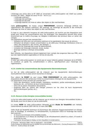 GESTION DE L’ENERGIE                                                 4


L‟éclairage non inclus dans la RT 2005 et concernant cette préoccupation est relatif aux postes
suivants (RT 2005 Ŕ Règles de calcul Th-CE Ŕ Art 9.1.2) :
     éclairage extérieur,
     éclairage des parkings,
     éclairage de sécurité,
     éclairage destiné à la mise en valeur des objets ou des marchandises.

Cette préoccupation, de niveau unique PERFORMANT, concerne l‟éclairage artificiel non
réglementaire des espaces extérieurs, des parkings, de l‟éclairage de sécurité et des éventuels
éclairages de mise en valeur des objets ou des marchandises.

Il s‟agit ici, pour atteindre l‟exigence de cette préoccupation, de montrer que des dispositions sont
prises pour limiter les consommations pour ces éclairages. Ces dispositions peuvent être prises
directement par le maître d‟ouvrage, ou rédigées à destination des preneurs dans un cahier des
charges.
Ces dispositions peuvent par exemple être :
  - Utilisation de LEDs pour les luminaires extérieurs et la signalisation des issues de secours.
  - Utilisation de lampes à basse consommation ou de LEDs pour l‟éclairage d‟ambiance (mise en
     valeur des présentoirs, des vitrines, des étalages…).
  - Limitation de l‟éclairage des zones de stationnement.
  - Limitation de l‟éclairage (intensité, zones, durée).
  - Eclairage extérieur à énergie renouvelable.
  - Etc.
Bien entendu, ces dispositions doivent également tenir compte des exigences liées aux PMR, ainsi
que des réglementations applicables en termes de sécurité.

Remarque :
A noter que cette préoccupation ne remet pas en cause l‟atteinte globale nécessaire de la RT2005,
et constitue un garde fou complémentaire à celle-ci, spécifiquement pour l‟éclairage non
réglementaire.


4.2.4. Limiter les consommations des équipements électromécaniques

Le but de cette préoccupation est de s‟assurer que les équipements électromécaniques
éventuellement mis en place seront économes en énergie.

Pour obtenir le POINT du seul niveau TRES PERFORMANT de cette préoccupation, des
dispositions doivent être prises pour limiter la consommation d‟énergie de ces équipements.
Les dispositions prises peuvent par exemple être :
 - Choix des ascenseurs, monte-charges, travelators, escalators, portes automatiques, portes à
    tambours, etc., en fonction de leurs consommations,
 - Choix de se passer d‟escalators descendants,
 - Exigences dans les cahiers des charges preneurs sur les choix de leurs équipements
    électromécaniques (portes, etc.).
 - Etc.


4.2.5. Recours à des énergies renouvelables locales

Le but de cette préoccupation est de s‟assurer que le recours aux énergies renouvelables locales a
été étudié, puis mis en place en cas de potentialité.

Le niveau BASE de cette préoccupation demande qu‟une étude de faisabilité soit réalisée,
conformément au décret 2007-363 du 19 mars 2007 [D] .
                                                [D]
                                                [D]

Cette étude de faisabilité technique et économique des solutions d‟approvisionnement en énergie
pour le chauffage, la ventilation, le refroidissement, la production d‟ECS et l‟éclairage des locaux
doit examiner :
-   le recours aux énergies renouvelables locales,
-   le raccordement à un réseau de chauffage ou de refroidissement collectif ou urbain, s‟il existe à
    proximité du site,
-   l‟utilisation de pompes à chaleur et de chaudière à condensation,
© Certivéa Ŕ décembre 2008- mise en application : 16/12/2008.                                       Cible 4
Guide Pratique du Référentiel pour la Qualité Environnementale des Bâtiments « Bureau/Enseignement »106/293
Partie III : Guide pratique de la QEB
 