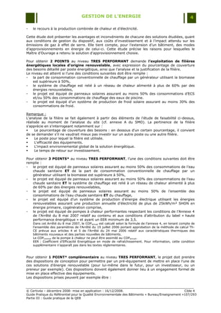GESTION DE L’ENERGIE                                                    4

-   le recours à la production combinée de chaleur et d‟électricité.

Cette étude doit présenter les avantages et inconvénients de chacune des solutions étudiées, quant
aux conditions de gestion du dispositif, aux coûts d‟investissement et à l‟impact attendu sur les
émissions de gaz à effet de serre. Elle tient compte, pour l‟extension d‟un bâtiment, des modes
d‟approvisionnements en énergie de celui-ci. Cette étude précise les raisons pour lesquelles le
Maître d‟Ouvrage a retenu la solution d‟approvisionnement choisie.

Pour obtenir 2 POINTS au niveau TRES PERFORMANT demande l’exploitation de filières
énergétiques locales d’origine renouvelable, avec expression du pourcentage de couverture
des besoins détaillé par poste énergétique, ainsi que l‟analyse et la justification de la filière.
Le niveau est atteint si l‟une des conditions suivantes doit être remplie :
-   la part de consommation conventionnelle de chauffage par un générateur utilisant la biomasse
    est supérieure à 50%,
-   le système de chauffage est relié à un réseau de chaleur alimenté à plus de 60% par des
    énergies renouvelables,
-   le projet est équipé de panneaux solaires assurant au moins 50% des consommations d‟ECS
    et/ou 50% des consommations de chauffage des eaux de piscine.
-   le projet est équipé d‟un système de production de froid solaire assurant au moins 30% des
    consommations de froid.

Remarque :
L'analyse de la filière se fait également à partir des éléments de l'étude de faisabilité ci-dessus,
réalisée au moment de l'analyse du site (cf. annexe A du SMO). La pertinence de la filière
s'apprécie en s'interrogeant notamment sur :
    Le pourcentage de couverture des besoins : en dessous d'un certain pourcentage, il convient
de se demander s'il ne vaudrait mieux pas investir sur un autre poste ou une autre filière.
    Le poste pour lequel la filière est utilisée.
    L'efficacité des équipements.
    L'impact environnemental global de la solution énergétique.
    Le temps de retour sur investissement.

Pour obtenir 3 POINTS* au niveau TRES PERFORMANT, l‟une des conditions suivantes doit être
remplie :
-  le projet est équipé de panneaux solaires assurant au moins 50% des consommations de l‟eau
   chaude sanitaire ET de la part de consommation conventionnelle de chauffage par un
   générateur utilisant la biomasse est supérieure à 50%,
-  le projet est équipé de panneaux solaires assurant au moins 50% des consommations de l‟eau
   chaude sanitaire ET le système de chauffage est relié à un réseau de chaleur alimenté à plus
   de 60% par des énergies renouvelables,
-  le projet est équipé de panneaux solaires assurant au moins 50% de l‟ensemble des
   consommations de l‟eau chaude sanitaire ET du chauffage,
-  le projet est équipé d‟un système de production d‟énergie électrique utilisant les énergies
   renouvelables assurant une production annuelle d‟électricité de plus de 25kWh/m² SHON en
   énergie primaire, cogénération comprise,
-  le projet est équipé de pompes à chaleur performantes respectant les conditions de l‟Annexe 4
   de l‟Arrêté du 8 mai 2007 relatif au contenu et aux conditions d‟attribution du label « haute
   performance énergétique » et ayant un EER minimum de 3,5.
    Dans cet Arrêté du 8 mai 2007, le COPannuel est calculé selon la formule de l‟annexe 4, en tenant compte de
    l‟ensemble des paramètres de l‟Arrêté du 19 juillet 2006 portant approbation de la méthode de calcul Th-
    CE prévue aux articles 4 et 5 de l‟Arrêté du 24 mai 2006 relatif aux caractéristiques thermiques des
    bâtiments nouveaux et des parties nouvelles de bâtiments.
    Le COPnominal de la pompe à chaleur ne peut être assimilé au COPannuel.
    EER : Coefficient d‟Efficacité Energétique en mode de rafraîchissement. Pour information, cette condition
    supplémentaire n‟apparaît pas dans les textes réglementaires.



Pour obtenir 1 POINT* complémentaire au niveau TRES PERFORMANT, le projet doit prendre
des dispositions de conception pour permettre par un pré-équipement de mettre en place l‟une de
ces solutions d‟énergie renouvelable (pour lui-même dans le futur, pour un investisseur, ou un
preneur par exemple). Ces dispositions doivent également donner lieu à un engagement formel de
mise en place effective des équipements.
Les dispositions prises peuvent par exemple être :


© Certivéa Ŕ décembre 2008- mise en application : 16/12/2008.                                       Cible 4
Guide Pratique du Référentiel pour la Qualité Environnementale des Bâtiments « Bureau/Enseignement »107/293
Partie III : Guide pratique de la QEB
 