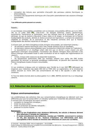 GESTION DE L’ENERGIE                                                 4

-   conception des toitures pour permettre d‟accueillir des panneaux solaires thermiques ou
    photovoltaïques,
-   conception des équipements techniques afin d‟accueillir potentiellement des solutions d‟énergie
    renouvelable,
-   etc.

*Les différents points peuvent se cumuler.



Rappels :

1) Les énergies renouvelables considérées sont es énergies renouvelables définies par la loi 2005-
781 du 13 juillet 2005 [E] , c‟est-à-dire : les énergies éoliennes, solaire, géothermique,
                            [E]
                            [E]
houlomotrice, marémotrice et hydraulique, ainsi que l‟énergie issue de la biomasse, du gaz de
décharge, du gaz de stations d‟épuration d‟eaux usées et du biogaz. La biomasse est la fraction
biodégradable des produits, déchets et résidus provenant de l'agriculture, y compris les substances
végétales et animales, de la sylviculture et des industries connexes ainsi que la fraction
biodégradable des déchets industriels et ménagers.

2) D‟autre part, par filière énergétique locale d'origine renouvelable, est notamment entendu :
     les panneaux solaires thermiques (pour l'eau chaude sanitaire et/ou le chauffage),
     les panneaux solaires photovoltaïques (pour la production d'électricité utilisée sur l'opération),
     le raccordement à un chauffage urbain (dès lors que ce dernier a pour origine une part
significative d‟énergies renouvelables, l‟incinération des déchets ménagers étant assimilée à des
filières d‟énergie renouvelable locale si cette incinération se fait en respect des réglementations en
vigueur),
     le bois, lorsque cette ressource est disponible localement,
     les équipements performants (PAC par exemple) utilisant pour partie des ENR locales
permettant de diminuer la demande énergétique traditionnelle, ils peuvent être assimilés à des
filières énergétiques locales d'origine renouvelable,
     etc.

3) Les conditions ci-dessus sont en cohérence avec l‟Arrêté du 8 mai 2007 [F] définissant les
                                                                           [F ]
                                                                           [F ]
exigences pour l‟obtention des labels HPE EnR et THPE EnR. La cogénération, et la climatisation
solaire assurant au moins 30% des consommations de froid a été ajoutée à cette liste de
conditions.

4) Tous les labels énoncés dans la préoccupation 4.2.1 (BBC, BEPOS) donnent lieu à un étiquetage
carbone.




4.3. Réduction des émissions de polluants dans l’atmosphère


Enjeux environnementaux
Les problématiques des pollutions liées aux consommations énergétiques du bâtiment sont trop
différentes pour que l'on puisse définir un indicateur global pour l'ensemble des pollutions émises.
Il convient donc de distinguer les enjeux suivants :
    combattre le changement climatique ;
    limiter les pluies acides ;
    limiter la production de déchets radioactifs :
    préserver la couche d‟ozone.

Remarques :
    Dans le cas d’opérations avec plusieurs bâtiments, les calculs ci-dessous doivent
     être effectués à l’échelle de l’opération.
    Il existe actuellement des réflexions, menées par l’ADEME, concernant le contenu
     en CO2 des énergies et les facteurs d’émission. Les référentiels sont donc
     susceptibles d’être révisés en fonction des réflexions en cours sur ce thème.

© Certivéa Ŕ décembre 2008- mise en application : 16/12/2008.                                       Cible 4
Guide Pratique du Référentiel pour la Qualité Environnementale des Bâtiments « Bureau/Enseignement »108/293
Partie III : Guide pratique de la QEB
 