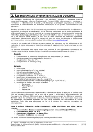 INTRODUCTION



2. LES INDICATEURS ENVIRONNEMENTAUX DE L’OUVRAGE
Les nouveaux référentiels de certification « NF Bâtiments Tertiaires Ŕ Démarche HQE® »
concernant les secteurs « Bureau-Enseignement » (version 2008), « Commerce », « Logistique »,
« Hôtellerie », « Etablissement de santé », ont été conçus en anticipant les prochaines évolutions
normatives et internationales des Méthodes d‟Evaluation de la Qualité Environnementale des
Bâtiments.

En effet, la norme NF P 01 020-3 Evaluation des performances environnementales d’un bâtiment –
description du résultat de l’évaluation, de la méthode d’évaluation et de leurs déclinaisons à
différentes étapes d’un projet, a constitué la trame de développement de cette nouvelle partie des
référentiels. Cette logique d‟indicateurs fait également l‟objet de travaux internationaux au travers
de la SB Alliance. Cette alliance, a pour but de faire collaborer les différents organismes
certificateurs internationaux afin qu‟ils mettent au point un noyau de référents et d‟indicateurs
environnementaux communs de l‟impact du bâtiment (voir www.sballiance.org).

Le but de ces travaux est d‟afficher les performances des bâtiments sur des indicateurs et des
méthodes de calcul reconnues de façon internationale. Il s‟agit donc ici d‟un premier pas vers cet
objectif.
La méthode développée dans cette norme doit conduire à une présentation synthétique des
résultats, sous forme de tableau affichant l‟ensemble des indicateurs définis par la norme :
    Entrants
       Consommation de ressources énergétiques non renouvelables (en kWhep)
       Epuisement des ressources (en kg eq Antimoine)
       Consommation d‟eau (en m3)
       Consommation de foncier (en m²)


    Sortants
       Biodiversité
       Pollution de l‟eau (en m3 d‟eau polluée)
       Eutrophisation (en kg eq PO42-)
       Pollution de l‟air (en m3 d‟air pollué)
       Changement climatique (en kg eq-CO2)
       Acidification atmosphérique (en kg eq-SO2)
       Formation d‟ozone photochimique (en kg eq-C2H4)
       Destruction de la couche d‟ozone stratosphérique (en kg CFC eq-R11)
       Production de déchets (en tonnes ou en kg)
            o Dangereux
            o Non dangereux
            o Inertes
            o Radioactifs

Ces indicateurs environnementaux de l‟impact du bâtiment sont d‟ores-et-déjà pris en compte dans
tous les nouveaux référentiels, par le biais de la partie II « Indicateurs environnementaux de
l‟ouvrage » des différents Référentiels pour la Qualité Environnementale des Bâtiments sectoriels.
En l‟état actuel des connaissances, seule une partie des indicateurs de la norme sont inclus dans
les référentiels, eux-mêmes alimentés par une partie seulement des contributeurs à chaque
indicateur. Cette liste sera développée au fur et à mesure des avancées normatives et
internationales.

Dans le présent référentiel, seuls 4 indicateurs, jugés prioritaires, sont pour l’instant
retenus :
     Consommation de ressources énergétiques non renouvelables (en kWhep)
     Consommation d’eau (en m3)
     Changement climatique (en kg eq-CO2)
     Production de déchets (en tonnes)
Les autres indicateurs ne seront pas évoqués dans ce présent document.


© Certivéa Ŕ décembre 2008- mise en application : 16/12/2008.
Guide Pratique du Référentiel pour la Qualité Environnementale des Bâtiments Ŕ « Bureau/Enseignement »   11/293
Partie I : Introduction
 