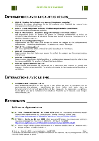 GESTION DE L’ENERGIE                                                 4



INTERACTIONS AVEC LES AUTRES CIBLES __________
       Cible 1 "Relation du bâtiment avec son environnement immédiat"
       Utilisation des atouts climatiques du site (orientations, etc), faisabilité du recours à des
       énergies renouvelables locales, etc.
       Cible 2 "Choix intégré des produits, systèmes et procédés de construction"
       Performances énergétiques des produits ;
       Cible 7 "Maintenance – Pérennité des performances environnementales"
       Les dispositions prises en matière de gestion de l'énergie conditionnent le niveau de
       complexité des équipements à mettre en œuvre pour assurer le suivi de cette gestion et la
       pérennité des performances ;
       Cible 8 "Confort hygrothermique"
       Répercussions des choix faits pour assurer le confort des usagers sur les consommations
       énergétiques ; Une bonne perméabilité à l‟air améliore le confort thermique.
       Cible 9 "Confort acoustique"
       Une bonne perméabilité à l‟air améliore la qualité acoustique de l‟enveloppe.
       Cible 10 "Confort visuel"
       Répercussions des choix faits pour assurer le confort des usagers sur les consommations
       énergétiques ;
       Cible 11 "Confort olfactif"
       Répercussions énergétiques de l‟efficacité de la ventilation pour assurer le confort olfactif. Une
       bonne perméabilité à l‟air améliore l‟efficacité de la ventilation.
       Cible 13 "Qualité sanitaire de l’air"
       Répercussions énergétiques de l‟efficacité de la ventilation pour assurer la qualité d‟air
       intérieur. Une bonne perméabilité à l‟air améliore la qualité de l‟air intérieur et l‟efficacité de la
       ventilation.




INTERACTIONS AVEC LE SMO____________________
       Analyse du site (Annexe A, § A.1)
       Cette analyse permet l'état des lieux du site et d'en déduire les atouts et contraintes pour les
       performances énergétiques : identification du climat (soleil, vent, pluie, etc.), de
       l'environnement bâti (créant potentiellement des masques), des ressources énergétiques
       locales (à la base de la réalisation d'une étude de faisabilité sur le recours à des énergies
       renouvelables), etc.




REFERENCES             ________________________________

   Références règlementaires

   [A] RT 2005 - Décret n°2006-592 du 24 mai 2006 relatif aux caractéristiques thermiques et à
   [A]
   [A]
       la performance énergétique des constructions Ŕ Journal Officiel du 25 mai 2006
       http://www.legifrance.gouv.fr/WAspad/UnTexteDeJorf?numjo=SOCU0610624D#
   [B] RT 2005 – Arrêté du 24 mai 2006 relatif aux caractéristiques thermiques des bâtiments
   [B]
   [B]
       nouveaux et des parties nouvelles de bâtiments - J.O du 25 mai 2006
       http://www.legifrance.gouv.fr/WAspad/UnTexteDeJorf?numjo=SOCU0610625A
   [C] RT 2005 Ŕ Projet d'arrêté portant approbation de la méthode de calcul Th-C-E ; Méthode Th-C-
   [C]
   [C]
       E ; Moteur de calcul Ŕ Juillet 2006-07-31

   © Certivéa Ŕ décembre 2008- mise en application : 16/12/2008.                                       Cible 4
   Guide Pratique du Référentiel pour la Qualité Environnementale des Bâtiments « Bureau/Enseignement »112/293
   Partie III : Guide pratique de la QEB
 