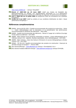 GESTION DE L’ENERGIE                                                 4

     http://www.rt2000.net - rubrique "Actualités"
[D] Décret n° 2007-363 du 19 mars 2007 relatif aux études de faisabilité des
[D]
[D]
    approvisionnements en énergie, aux caractéristiques thermiques et à la performance
    énergétique des bâtiments existants et à l'affichage du diagnostic de performance énergétique
[E] LOI n° 2005-781 du 13 juillet 2005 de programme fixant les orientations de la politique
[E]
[E]
    énergétique.
[F] Arrêté du 8 mai 2007 relatif au contenu et aux conditions d‟attribution du label « Haute
[F]
[F]
    performance énergétique »


Références complémentaires

[G] AFNOR - Norme NF P01-020-1 "Qualité environnementale des produits de construction - Partie
[ G]
[ G]
     1 : Cadre méthodologique pour la description et la caractérisation des performances
     environnementales et sanitaires des bâtiments" Ŕ Mars 2005
[H] ADEME - Qualité environnementale des bâtiments ; Manuel à l'usage de la maîtrise d'ouvrage
[H]
[H]
     et des acteurs du bâtiment - Avril 2002
[I] ADEME - Bilan Carbone d'une entreprise industrielle ou tertiaire ; Guide méthodologique de la
[ I]
[ I]
     méthode (version 3.0) : objectifs, résultats exploitables, choix méthodologiques - Avril 2005
[J] ADEME - Bilan Carbone ; Calcul des facteurs d'émissions et sources bibliographiques utilisées
[J ]
[J ]
     (version 3.0) - Avril 2005
[K] AFNOR - FD P01-015 "Qualité environnementale des produits de construction ŔFascicule de
[ K]
[ K]
     données énergie et transport " Ŕ Février 2006
[L] Site internet Effinergie Ŕ www.effinergie.org rubrique « Perméabilité à l‟air »
[L]
[L]
[M] Site internet Fondation Bâtiment Energie - www.batiment-energie.org rubrique ClimHyBu
[M]
[M]




© Certivéa Ŕ décembre 2008- mise en application : 16/12/2008.                                       Cible 4
Guide Pratique du Référentiel pour la Qualité Environnementale des Bâtiments « Bureau/Enseignement »113/293
Partie III : Guide pratique de la QEB
 