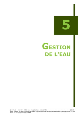 5
                                                    GESTION
                                                         DE L'EAU




© Certivéa Ŕ décembre 2008- mise en application : 16/12/2008.                                       Cible 5
Guide Pratique du Référentiel pour la Qualité Environnementale des Bâtiments « Bureau/Enseignement »115/293
Partie III : Guide pratique de la QEB
 