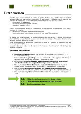 GESTION DE L’EAU                                                 5



INTRODUCTION ______________________________
   Véritable enjeu environnemental de société, la gestion de l‟eau vise à limiter l‟épuisement de la
   ressource naturelle, les pollutions potentielles et les risques d‟inondation. Gérer l‟eau sur une
   opération de construction environnementale vise à s‟intéresser aux aspects suivants :
       alimentation en eau potable,
       gestion des eaux pluviales à la parcelle,
       évacuation des eaux usées.

   L‟enjeu environnemental associé à l‟alimentation en eau potable est l‟économie d‟eau, ce qui
   nécessite de travailler à :
       l‟exploitation rationnelle des ressources disponibles,
       l‟optimisation de la quantité d‟eau consommée pour les différents usages.


   La gestion des eaux pluviales à la parcelle permet d'avoir une action à l'échelle micro-urbaine
   visant à limiter le ruissellement des eaux afin de prévenir le risque d'inondation dans les zones
   sensibles et limiter la pollution diffuse.
   Cette problématique est également traitée dans la cible 1 « Relation du bâtiment avec son
   environnement immédiat ».
   La gestion des eaux usées vise à encourager le recours à l‟assainissement individuel par des
   systèmes innovants.

   Eléments valorisables

          Récupération d’eau pluviale et injection dans les sanitaires : préoccupation 5.1.1 (à
           travers l‟outil de calcul)
          Récupération d’eau pluviale (ou eau non potable d’un autre type) et utilisation pour
           l‟arrosage et/ou le nettoyage des locaux : préoccupation 5.1.2
          Garantie d‟une économie d’eau sur les systèmes énergétiques ou les systèmes
           caractéristiques dus aux usages de l’ouvrage : préoccupation 5.1.3
          Mise en place de systèmes de rétention et/ou d’infiltration des eaux pluviales
           (noues, toitures végétalisées, puits filtrants, etc.). : préoccupations 5.2.1 et 5.2.2
          Mise en place de systèmes de traitement des eaux de ruissellement polluées
           (séparateurs d‟hydrocarbures, systèmes alternatifs paysagers, etc.). : préoccupation 5.2.3
          Mise en place d‟un système de traitement innovant des eaux usées : préoccupation
           5.3.2



                      5.1.      Réduction de la consommation d'eau potable
                      5.2.      Optimisation de la gestion des eaux pluviales
                      5.3.      Gestion des eaux usées




   © Certivéa Ŕ décembre 2008- mise en application : 16/12/2008.                                       Cible 5
   Guide Pratique du Référentiel pour la Qualité Environnementale des Bâtiments « Bureau/Enseignement »116/293
   Partie III : Guide pratique de la QEB
 