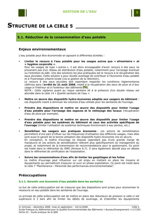 GESTION DE L’EAU                                                 5



STRUCTURE DE LA CIBLE 5                             _____________________

   5.1. Réduction de la consommation d’eau potable


   Enjeux environnementaux
   L'eau potable peut être économisée en agissant à différentes échelles :

      Limiter le recours à l'eau potable pour les usages autres que « alimentaire » et
       « hygiène corporelle ».
       Pour les usages de type « autres », il est alors envisageable d‟avoir recours à des eaux ne
       provenant pas d'un réseau de distribution d'eau potable, notamment pour l‟arrosage éventuel
       ou l‟entretien du bâti. Une des solutions les plus pratiquées est le recours à la récupération des
       eaux pluviales. Cette solution a pour double avantage de contribuer à l‟économie d‟eau potable
       et à l‟hydrologie urbaine locale (via la gestion de la rétention).
       Le recours à des eaux pluviales doit cependant respecter les conditions réglementaires
       (définies dans l‟arrêté du 21 août 2008, relatif à la récupération des eaux de pluie et à leur
       usage à l’intérieur et à l’extérieur des bâtiments [D] .
                                                          [D]
                                                          [D]
       NOTA : Cette vigilance quant au risque sanitaire lié à la présence d'un double réseau est
       abordée dans la cible 14 « Qualité sanitaire de l'eau ».

      Mettre en œuvre des dispositifs hydro-économes adaptés aux usagers du bâtiment :
       ces dispositifs visent à diminuer les volumes d'eau utilisés pour les sanitaires de l‟ouvrage.

      Prendre des dispositions et mettre en œuvre des dispositifs pour limiter l’usage
       d’eau potable pour l’arrosage des espaces et le nettoyage des locaux (récupération
       d‟eau de pluie par exemple).

      Prendre des dispositions et mettre en œuvre des dispositifs pour limiter l’usage
       d’eau potable pour les systèmes du bâtiment et ceux des activités spécifiques de
       l’ouvrage (limiter l‟utilisation de systèmes techniques fonctionnant à eau perdue, etc.)

      Sensibiliser les usagers aux pratiques économes : ces actions de sensibilisation
       permettent d'une part d'influer sur les fréquences d'utilisation des différents usages, mais elles
       sont aussi le garant de la bonne utilisation des dispositifs hydro-économes mis en œuvre.
       En conception, le maître d'ouvrage ne dispose cependant pas d'une grande marge de
       manœuvre et ces actions de sensibilisation relèvent plus spécifiquement du management du
       projet, et notamment de la transmission de recommandations pour le gestionnaire. Ce point
       est traité dans le référentiel du SMO (Annexe A.7). Il sera également abordé plus en détails
       dans le référentiel de certification de l‟exploitation.

      Suivre les consommations d'eau afin de limiter les gaspillages et les fuites.
       Le maître d'ouvrage peut influencer sur cet enjeu en mettant en place les moyens et
       équipements qui permettront d'assurer ce suivi en phase exploitation. Ce point est traité dans
       la cible 7 "Maintenance - Pérennité des performances environnementales".


   Préoccupations
   5.1.1. Garantir une économie d’eau potable dans les sanitaires

   Le but de cette préoccupation est de s‟assurer que des dispositions sont prises pour économiser la
   ressource en eau potable dans les sanitaires de l‟ouvrage.

   Le principe de cette préoccupation est de mettre en place des réducteurs de pression si celle-ci est
   supérieure à 3 bars afin de limiter les débits de soutirage, et d‟identifier les équipements


   © Certivéa Ŕ décembre 2008- mise en application : 16/12/2008.                                       Cible 5
   Guide Pratique du Référentiel pour la Qualité Environnementale des Bâtiments « Bureau/Enseignement »117/293
   Partie III : Guide pratique de la QEB
 