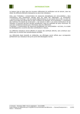INTRODUCTION

La logique mise en place dans les nouveaux référentiels de certification est de calculer, dans les
cibles, les différents éléments nécessaires au calcul des indicateurs.

Ainsi, pour l‟indicateur « consommation de ressources énergétiques non renouvelables », deux
contributeurs sont directement calculés dans les cibles des référentiels : le contributeur
« consommation d‟énergie » liée aux postes réglementaires (ou aux postes liés au bâti, au choix du
maître d‟ouvrage) est calculé dans la cible 4 (Gestion de l‟énergie), et le contributeur « contribution
des matériaux et produits de construction », est calculé en cible 2. Les autres contributeurs de cet
indicateur ne peuvent pas être calculés actuellement, faute de méthodes de calcul reconnues. Ils
sont donc simplement donnés pour information dans les référentiels.
L‟indicateur « consommation de ressources énergétiques non renouvelables » est donc, à ce stade
de développement, la somme des deux contributeurs ci-dessus.

Les différents indicateurs seront affichés en annexe des certificats délivrés, sans constituer pour
autant pour le moment des caractéristiques certifiées.

Les référentiels étant évolutifs et millésimés, ces affichages seront affinés pour correspondre
parfaitement aux indicateurs tels qu‟ils auront été développés à terme.




© Certivéa Ŕ décembre 2008- mise en application : 16/12/2008.
Guide Pratique du Référentiel pour la Qualité Environnementale des Bâtiments Ŕ « Bureau/Enseignement »   12/293
Partie I : Introduction
 