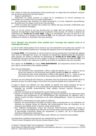 GESTION DE L’EAU                                                 5

Pour mettre en place des récupérations d‟eau pluviale pour un usage dans les sanitaires, s‟assurer
que les points suivants ont bien été résolus :
-    Rapport coût/bénéfice,
-    Importance du risque sanitaire au regard de la compétence du service technique qui
interviendra sur le réseau d'eau en phase d'exploitation,
-    Limite technique (par exemple une faible pluviométrie, ou d'une répartition pluviométrique
peu favorable pour les usages couverts par l'eau pluviale),
-    Limite du projet (par exemple des surfaces de collecte des eaux pluviales insuffisantes pour
assurer la couverture envisagée),

Enfin, en cas de recours à une eau pluviale pour un usage dans les sanitaires,             il convient de
respecter les dispositions réglementaires de récupération d‟eau pluviale. On veillera      à respecter les
dispositions de l‟arrêté du 21 août 2008, relatif à la récupération des eaux de            pluie et à leur
usage à l’intérieur et à l’extérieur des bâtiments [D] . Voir en particulier l‟article 2
                                                    [D]
                                                     [D]                                   qui indique les
conditions de collecte et réutilisation des eaux pluviales.


5.1.2. Garantir une économie d’eau potable pour l’arrosage des espaces verts et le
nettoyage des locaux

Le but de cette préoccupation est de s‟assurer que des dispositions sont prises pour garantir une
économie d‟eau potable justifiée pour l‟arrosage des espaces verts et le nettoyage des locaux.

Au niveau BASE, il est demandé, en cas de recours à une eau pluviale pour l‟arrosage des espaces
verts et/ou le nettoyage des locaux, de respecter les dispositions réglementaires de récupération
d‟eau pluviale. On veillera à respecter les dispositions de l‟arrêté du 21 août 2008, relatif à la
récupération des eaux de pluie et à leur usage à l’intérieur et à l’extérieur des bâtiments [D] . Voir
                                                                                                 [D]
                                                                                                 [D]
en particulier l‟article 2 qui indique les conditions de collecte et réutilisation des eaux pluviales.

Pour obtenir les 5 POINTS du niveau TRES PERFORMANT, des dispositions doivent être prises
pour obtenir une économie d‟eau potable justifiée.

Deux cas sont distingués :
    -   Une économie d‟eau substantielle (>40%) a déjà été réalisée en 5.1.1. : dans ce cas les
        points sont obtenus si une économie d‟eau potable justifiée de 20% est réalisée ici.
    -   Une économie d‟eau moins importante (<40%) a été réalisée en 5.1.1. : dans ce cas les
        points sont obtenus si une économie d‟eau potable justifiée de 40 % est réalisée ici.

Ces deux cas sont distingués afin d‟assurer un équilibre entre les économies d‟eau potable dans les
sanitaires et pour les autres usages, le but étant une économie globale de la ressource en eau.

Il s'agit ici d‟avoir une réflexion sur l'eau potable en partant d‟un projet classique tel que le
mènerait le maître d'ouvrage s'il ne se souciait pas particulièrement de l'économie d'eau :
    Identifier les activités consommatrices d'eau potable (incluant l'activité d'entretien et
     maintenance).
    Identifier les postes et les équipements consommateurs d'eau potable.
    Calculer la consommation annuelle de référence de chaque équipement (les fréquences-types
     d‟utilisation des équipements et les consommations des équipements de référence sont à
     obtenir à partir de retour d'expérience ou de ratios bibliographiques : fournir les sources des
     données).
    Calculer la consommation annuelle totale de référence.
    Analyser les consommations annuelles de chaque poste et équipement en vue d'identifier les
     éléments sur lesquels l'enjeu de réduction des consommations d'eau est important, et sur
     lesquels il est possible d'avoir le plus de marge d'intervention.
    Pour différents équipements, choisir des solutions hydro-économes adaptées (incluant le
     recours à l'eau non potable) pour diminuer les volumes d'eau consommés par usage, et définir
     le pourcentage d'économie réalisé par équipement (à justifier, par de la documentation
     technique d'équipement notamment).
    Calculer la consommation annuelle totale après réflexion sur l'économie d'eau potable.

Les dispositions justifiées prises peuvent par exemple être les suivantes :
- Mise en œuvre d‟espaces verts très peu consommateurs d‟eau,


© Certivéa Ŕ décembre 2008- mise en application : 16/12/2008.                                       Cible 5
Guide Pratique du Référentiel pour la Qualité Environnementale des Bâtiments « Bureau/Enseignement »121/293
Partie III : Guide pratique de la QEB
 