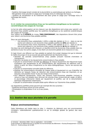 GESTION DE L’EAU                                                 5

- Système d‟arrosage tenant compte de la pluviométrie ou automatiques par gicleurs ou horloges,
- Récupération d‟eau pluviale et usage pour l‟arrosage et/ou le nettoyage des locaux,
- Système de récupération et de traitement des eaux grises et usage pour l‟arrosage et/ou le
nettoyage des locaux,
- Etc.


5.1.3. Limiter les consommations d’eau sur les systèmes énergétiques ou les systèmes
caractéristiques des usages de l’ouvrage

Le but de cette préoccupation est de s‟assurer que des dispositions sont prises pour garantir une
économie d‟eau potable justifiée pour les systèmes énergétiques ou les systèmes caractéristiques
des usages de l‟ouvrage.
Pour obtenir les 3 POINTS du niveau TRES PERFORMANT, des dispositions doivent être prises
pour obtenir une économie d‟eau potable justifiée.

Deux cas sont distingués :
      -   Une économie d‟eau substantielle (>40%) a déjà été réalisée en 5.1.1. : dans ce cas les
          points sont obtenus si une économie d‟eau potable justifiée de 20% est réalisée ici.
      -   Une économie d‟eau moins importante (<40%) a été réalisée en 5.1.1. : dans ce cas les
          points sont obtenus si une économie d‟eau potable justifiée de 40 % est réalisée ici.
Ces deux cas sont distingués afin d‟assurer un équilibre entre les économies d‟eau potable dans les
sanitaires et pour les autres usages, le but étant une économie globale de la ressource en eau.

Il s'agit d‟avoir une réflexion sur l'eau potable en partant d‟un projet classique tel que le mènerait
le maître d'ouvrage s'il ne se souciait pas particulièrement de l'économie d'eau :
     Identifier les activités consommatrices d'eau potable (incluant l'activité d'entretien et
      maintenance).
     Identifier les postes et les équipements consommateurs d'eau potable.
     Calculer la consommation annuelle de référence de chaque équipement (les fréquences-types
      d‟utilisation des équipements et les consommations des équipements de référence sont à
      obtenir à partir de retour d'expérience ou de ratios bibliographiques : fournir les sources des
      données).
     Calculer la consommation annuelle totale de référence.
     Analyser les consommations annuelles de chaque poste et équipement en vue d'identifier les
      éléments sur lesquels l'enjeu de réduction des consommations d'eau est important, et sur
      lesquels il est possible d'avoir le plus de marge d'intervention.
     Pour différents équipements, choisir des solutions hydro-économes adaptées (incluant le
      recours à l'eau non potable) pour diminuer les volumes d'eau consommés par usage, et définir
      le pourcentage d'économie réalisé par équipement (à justifier, par de la documentation
      technique d'équipement notamment).
     Calculer la consommation annuelle totale après réflexion sur l'économie d'eau potable.

Les dispositions justifiées prises peuvent par exemple être les suivantes :
- Systèmes techniques autres qu‟à eau perdue,
- Climatisation à condensateur à air ou à eau pulsée,
- Etc.



5.2. Gestion des eaux pluviales à la parcelle


Enjeux environnementaux
Cette thématique est traitée dans la cible 1 « Relation du bâtiment avec son environnement
immédiat » essentiellement qualitativement et sur la stratégie globale de gestion des eaux
pluviales.




© Certivéa Ŕ décembre 2008- mise en application : 16/12/2008.                                       Cible 5
Guide Pratique du Référentiel pour la Qualité Environnementale des Bâtiments « Bureau/Enseignement »122/293
Partie III : Guide pratique de la QEB
 