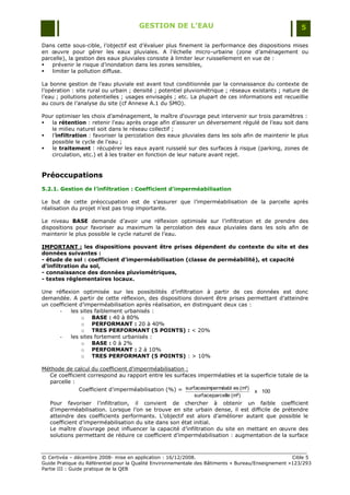 GESTION DE L’EAU                                                 5

Dans cette sous-cible, l‟objectif est d‟évaluer plus finement la performance des dispositions mises
en œuvre pour gérer les eaux pluviales. A l‟échelle micro-urbaine (zone d‟aménagement ou
parcelle), la gestion des eaux pluviales consiste à limiter leur ruissellement en vue de :
   prévenir le risque d‟inondation dans les zones sensibles,
   limiter la pollution diffuse.

La bonne gestion de l‟eau pluviale est avant tout conditionnée par la connaissance du contexte de
l‟opération : site rural ou urbain ; densité ; potentiel pluviométrique ; réseaux existants ; nature de
l‟eau ; pollutions potentielles ; usages envisagés ; etc. La plupart de ces informations est recueillie
au cours de l‟analyse du site (cf Annexe A.1 du SMO).

Pour optimiser les choix d‟aménagement, le maître d'ouvrage peut intervenir sur trois paramètres :
  la rétention : retenir l'eau après orage afin d‟assurer un déversement régulé de l‟eau soit dans
   le milieu naturel soit dans le réseau collectif ;
  l‟infiltration : favoriser la percolation des eaux pluviales dans les sols afin de maintenir le plus
   possible le cycle de l'eau ;
  le traitement : récupérer les eaux ayant ruisselé sur des surfaces à risque (parking, zones de
   circulation, etc.) et à les traiter en fonction de leur nature avant rejet.


Préoccupations
5.2.1. Gestion de l’infiltration : Coefficient d’imperméabilisation

Le but de cette préoccupation est de s‟assurer que l‟imperméabilisation de la parcelle après
réalisation du projet n‟est pas trop importante.

Le niveau BASE demande d‟avoir une réflexion optimisée sur l‟infiltration et de prendre des
dispositions pour favoriser au maximum la percolation des eaux pluviales dans les sols afin de
maintenir le plus possible le cycle naturel de l‟eau.

IMPORTANT : les dispositions pouvant être prises dépendent du contexte du site et des
données suivantes :
- étude de sol : coefficient d’imperméabilisation (classe de perméabilité), et capacité
d’infiltration du sol,
- connaissance des données pluviométriques,
- textes réglementaires locaux.

Une réflexion optimisée sur les possibilités d‟infiltration à partir de ces données est donc
demandée. A partir de cette réflexion, des dispositions doivent être prises permettant d‟atteindre
un coefficient d‟imperméabilisation après réalisation, en distinguant deux cas :
       -    les sites faiblement urbanisés :
                o BASE : 40 à 80%
                o PERFORMANT : 20 à 40%
                o TRES PERFORMANT (5 POINTS) : < 20%
       -    les sites fortement urbanisés :
                o BASE : 0 à 2%
                o PERFORMANT : 2 à 10%
                o TRES PERFORMANT (5 POINTS) : > 10%

Méthode de calcul du coefficient d'imperméabilisation :
  Ce coefficient correspond au rapport entre les surfaces imperméables et la superficie totale de la
  parcelle :
             Coefficient d'imperméabilisation (%) = surfacesimperméabl es (m²) x 100
                                                        surfaceparcelle (m²)
   Pour favoriser l‟infiltration, il convient de chercher à obtenir un faible coefficient
   d‟imperméabilisation. Lorsque l‟on se trouve en site urbain dense, il est difficile de prétendre
   atteindre des coefficients performants. L‟objectif est alors d‟améliorer autant que possible le
   coefficient d‟imperméabilisation du site dans son état initial.
   Le maître d‟ouvrage peut influencer la capacité d‟infiltration du site en mettant en œuvre des
   solutions permettant de réduire ce coefficient d‟imperméabilisation : augmentation de la surface



© Certivéa Ŕ décembre 2008- mise en application : 16/12/2008.                                       Cible 5
Guide Pratique du Référentiel pour la Qualité Environnementale des Bâtiments « Bureau/Enseignement »123/293
Partie III : Guide pratique de la QEB
 