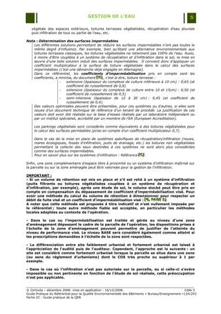 GESTION DE L’EAU                                                 5

   végétale des espaces extérieurs, toitures terrasses végétalisées, récupération d‟eau pluviale
   puis infiltration de tout ou partie de l‟eau, etc.

Nota : Détermination des surfaces imperméables
    Les différentes solutions permettant de réduire les surfaces imperméables n’ont pas toutes le
    même degré d’influence. Par exemple, bien qu’étant une alternative environnementale aux
    toitures terrasses classiques, les toitures végétalisées ne retiennent pas 100% de l’eau. Aussi,
    à moins d’être couplées à un système de récupération et d’infiltration dans le sol, la mise en
    œuvre d’une telle solution induit des surfaces imperméables. Il convient donc d’appliquer un
    coefficient multiplicateur à la surface de toiture végétalisée dans le calcul des surfaces
    imperméables (c’est une démarche déjà engagée en Allemagne).
    Dans ce référentiel, les coefficients d’imperméabilisation pris en compte sont les
    coefficients, a minima, du document [H] , c’est-à-dire, toiture terrasse :
                                           [H]
                                           [H]
                    -   extensive (épaisseur du complexe de culture inférieure à 10 cm) : 0,65 (et
                        coefficient de ruissellement de 0,8)
                    -   extensive (épaisseur du complexe de culture entre 10 et 15cm) : 0,50 (et
                        coefficient de ruissellement de 0,5)
                    -   semi-intensive (épaisseur de 12 à 30 cm) : 0,45 (et coefficient de
                        ruissellement de 0,4).
    Des valeurs optimisées peuvent être présentées, pour ces systèmes ou d’autres, si elles sont
    issues d’un document technique de référence d’un tenant de procédé. La justification de ces
    valeurs doit avoir été réalisée sur la base d’essais réalisés par un laboratoire indépendant ou
    par un institut spécialisé, accrédité par un membre de l’EA (European Accreditation).

    Les parkings végétalisés sont considérés comme équivalents à des toitures végétalisées pour
    le calcul des surfaces perméables (prise en compte d’un coefficient multiplicateur 0,7).

    Dans le cas de la mise en place de systèmes spécifiques de récupération/infiltration (noues,
    mares écologiques, fossés d'infiltration, puits de drainage, etc.) les toitures non végétalisées
    permettant la collecte des eaux destinées à ces systèmes ne sont alors plus considérées
    comme des surfaces imperméables.
    Pour en savoir plus sur les systèmes d'infiltration : Référence [C] .
                                                                    [C]
                                                                    [C]

Enfin, une zone complémentaire d‟espace libre à proximité ou un système d‟infiltration maîtrisé sur
la parcelle ou sur la zone aménagée peut être valorisée pour la gestion de l‟infiltration.

IMPORTANT :
- Si un volume de rétention est mis en place et s’il est relié à un système d’infiltration
(puits filtrants ou toitures végétalisées couplées à un système de récupération et
d’infiltration, par exemple), après une étude de sol, le volume stocké peut être pris en
compte en compensation du dépassement de coefficient d’imperméabilisation visé. Pour
avoir une méthode du calcul du volume de rétention à dimensionner pour respecter un
débit de fuite visé et un coefficient d’imperméabilisation visé : [G,, PAGE 3]
                                                                  [G, PAGE 3]
                                                                  [G PAGE 3]
A noter que cette méthode est proposée à titre indicatif et n’est nullement imposée par
le référentiel ; toute autre méthode fiable est acceptée, en particulier les méthodes
locales adaptées au contexte de l’opération.

- Dans le cas ou l’imperméabilisation est traitée et gérée au niveau d’une zone
d’aménagement dépassant le cadre de la parcelle de l’opération, les dispositions prises à
l’échelle de la zone d’aménagement peuvent permettre de justifier de l’atteinte du
niveau de performance visé. Le niveau BASE sera considéré également comme atteint si
les prescriptions demandées à l’échelle de la zone sont respectées.

- La différenciation entre site faiblement urbanisé et fortement urbanisé est laissé à
l’appréciation de l’audité puis de l’auditeur. Cependant, l’approche est la suivante : un
site est considéré comme fortement urbanisé lorsque la parcelle se situe dans une zone
(au sens du règlement d’urbanisme) dont le COS très proche ou supérieur à 1 par
exemple.

- Dans le cas où l’infiltration n’est pas autorisée sur la parcelle, ou si celle-ci s’avère
impossible ou non pertinente en fonction de l’étude de sol réalisée, cette préoccupation
n’est pas applicable.


© Certivéa Ŕ décembre 2008- mise en application : 16/12/2008.                                       Cible 5
Guide Pratique du Référentiel pour la Qualité Environnementale des Bâtiments « Bureau/Enseignement »124/293
Partie III : Guide pratique de la QEB
 
