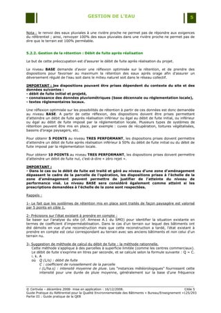 GESTION DE L’EAU                                                 5


Nota : le renvoi des eaux pluviales à une rivière proche ne permet pas de répondre aux exigences
du référentiel ; ainsi, renvoyer 100% des eaux pluviales dans une rivière proche ne permet pas de
dire que le terrain est 100% perméable.


5.2.2. Gestion de la rétention : Débit de fuite après réalisation

Le but de cette préoccupation est d‟assurer le débit de fuite après réalisation du projet.

Le niveau BASE demande d‟avoir une réflexion optimisée sur la rétention, et de prendre des
dispositions pour favoriser au maximum la rétention des eaux après orage afin d‟assurer un
déversement régulé de l‟eau soit dans le milieu naturel soit dans le réseau collectif.

IMPORTANT : les dispositions pouvant être prises dépendent du contexte du site et des
données suivantes :
- débit de fuite initial et projeté,
- connaissance des données pluviométriques (base décennale ou réglementation locale),
- textes réglementaires locaux.

Une réflexion optimisée sur les possibilités de rétention à partir de ces données est donc demandée
au niveau BASE. A partir de cette réflexion, des dispositions doivent être prises permettant
d‟atteindre un débit de fuite après réalisation inférieur ou égal au débit de fuite initial, ou inférieur
ou égal au débit de fuite imposé par la réglementation locale. Plusieurs types de systèmes de
rétention peuvent être mis en place, par exemple : cuves de récupération, toitures végétalisées,
bassins d‟orage paysagers, etc.

Pour obtenir 5 POINTS au niveau TRES PERFORMANT, les dispositions prises doivent permettre
d‟atteindre un débit de fuite après réalisation inférieur à 50% du débit de fuite initial ou du débit de
fuite imposé par la réglementation locale.

Pour obtenir 10 POINTS au niveau TRES PERFORMANT, les dispositions prises doivent permettre
d‟atteindre un débit de fuite nul, c‟est-à-dire « zéro rejet ».

IMPORTANT :
- Dans le cas ou le débit de fuite est traité et géré au niveau d’une zone d’aménagement
dépassant le cadre de la parcelle de l’opération, les dispositions prises à l’échelle de la
zone d’aménagement peuvent permettre de justifier de l’atteinte du niveau de
performance visé. Le niveau BASE sera considéré également comme atteint si les
prescriptions demandées à l’échelle de la zone sont respectées.

Rappels :

1- Le fait que les systèmes de rétention mis en place sont traités de façon paysagère est valorisé
par 5 points en cible 1.

2- Précisions sur l'état existant à prendre en compte :
Se baser sur l'analyse du site (cf. Annexe A.1 du SMO) pour identifier la situation existante en
termes de coefficient d'imperméabilisation. Dans le cas d'un terrain sur lequel des bâtiments ont
été démolis en vue d'une reconstruction mais que cette reconstruction a tardé, l'état existant à
prendre en compte est celui correspondant au terrain avec ses anciens bâtiments et non celui d'un
terrain nu.

3- Suggestion de méthode de calcul du débit de fuite : la méthode rationnelle.
   Cette méthode s'applique à des parcelles à superficie limitée (comme les centres commerciaux).
   Le débit de fuite s'exprime en litres par seconde, et se calcule selon la formule suivante : Q = C.
   i. k. A
   où Q (L/s) : débit de fuite
         C : coefficient de ruissellement de la parcelle
         i (L/ha.s) : intensité moyenne de pluie. Les "instances météorologiques" fournissent cette
         intensité pour une durée de pluie moyenne, généralement sur la base d'une fréquence



© Certivéa Ŕ décembre 2008- mise en application : 16/12/2008.                                       Cible 5
Guide Pratique du Référentiel pour la Qualité Environnementale des Bâtiments « Bureau/Enseignement »125/293
Partie III : Guide pratique de la QEB
 