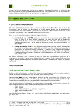 GESTION DE L’EAU                                                 5

utilisant la filtration passive par des barrières végétales (bandes végétalisées) et l‟infiltration au
travers de massifs filtrants permettent d‟atteindre de très bons rendements pour les hydrocarbures
et pour les autres polluants fixés sur les matières en suspension.



5.3. Gestion des eaux usées


Enjeux environnementaux
En terme d‟assainissement des eaux usées issues d‟une l‟opération, deux cas de figure se
présentent : soit le projet est raccordable au réseau public auquel cas la préoccupation
assainissement vise exclusivement à s‟assurer des éventuels prétraitements nécessaires avant
rejet, soit le projet doit avoir recours à l‟assainissement individuel.

Dans ce dernier cas, il existe deux exigences réglementaires :

        l’arrêté du 6 mai 1996 [E] , qui impose seulement deux normes de rejets : MES ≤ 30
                                   [E]
                                   [E]
         mg/L, et DBO5 ≤ 40 mg/L, qualité constatée à la sortie du rejet sur un échantillon
         représentatif de deux heures non décanté (article 3). Cet arrêté est valable pour les
         installations recevant une charge brute de pollution organique inférieure ou égale à 1,2
         kg/j de DBO5.

        l’arrêté du 22 juin 2007 [F] , qui impose plusieurs limites de rejet selon la charge brute
                                    [F]
                                    [F]
         de pollution organique reçue. Cet arrêté est valable pour les installations recevant une
         charge brute de pollution organique supérieure à 1,2 kg/j de DBO5. Il définit des règles de
         conception communes aux systèmes de collecte, stations d‟épuration et dispositifs
         d‟assainissement non collectifs considérés. Les normes de rejet sont citées en annexe I et
         II du présent arrêté.

Le présent référentiel vise à vérifier la mise en place des prétraitements éventuels et à
récompenser le recours à un système d‟assainissement innovant. Il est important de noter que
certains projets seulement pourront implanter un tel système (possédant une surface de parcelle
suffisante).



Préoccupations

5.3.1. Identifier et pré-traiter les eaux usées

Le but de cette préoccupation est d‟identifier toutes les eaux usées potentiellement présentes sur le
site et de prendre des dispositions pour récupérer et pré-traiter ces eaux.

Le seul niveau BASE de cette préoccupation demande qu‟une identification des différentes eaux
usées potentiellement présentes soit réalisée, puis que des dispositions soit prises en termes de
récupération et prétraitement, permettant d‟assurer les contraintes réglementaires.

Sont considérées comme eaux usées, les eaux rendues impropres à la consommation humaine par
une utilisation antérieure, dans une activité domestique ou industrielle :
       -   Eaux grises,
       -   Eaux vannes,
       -   Eaux industrielles (y compris les eaux de piscine),
       -   Eaux des process éventuels,
       -   Etc.
Les prétraitements adaptés doivent être mis en place : dégrilleurs, dessableurs, bacs à graisses,
pré-filtres, etc.




© Certivéa Ŕ décembre 2008- mise en application : 16/12/2008.                                       Cible 5
Guide Pratique du Référentiel pour la Qualité Environnementale des Bâtiments « Bureau/Enseignement »127/293
Partie III : Guide pratique de la QEB
 