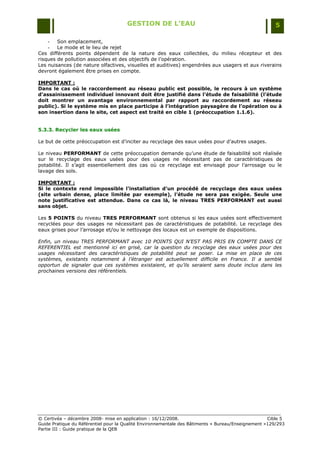 GESTION DE L’EAU                                                 5

    -   Son emplacement,
    -   Le mode et le lieu de rejet
Ces différents points dépendent de la nature des eaux collectées, du milieu récepteur et des
risques de pollution associées et des objectifs de l‟opération.
Les nuisances (de nature olfactives, visuelles et auditives) engendrées aux usagers et aux riverains
devront également être prises en compte.

IMPORTANT :
Dans le cas où le raccordement au réseau public est possible, le recours à un système
d’assainissement individuel innovant doit être justifié dans l’étude de faisabilité (l’étude
doit montrer un avantage environnemental par rapport au raccordement au réseau
public). Si le système mis en place participe à l’intégration paysagère de l’opération ou à
son insertion dans le site, cet aspect est traité en cible 1 (préoccupation 1.1.6).


5.3.3. Recycler les eaux usées

Le but de cette préoccupation est d‟inciter au recyclage des eaux usées pour d‟autres usages.

Le niveau PERFORMANT de cette préoccupation demande qu‟une étude de faisabilité soit réalisée
sur le recyclage des eaux usées pour des usages ne nécessitant pas de caractéristiques de
potabilité. Il s‟agit essentiellement des cas où ce recyclage est envisagé pour l‟arrosage ou le
lavage des sols.

IMPORTANT :
Si le contexte rend impossible l’installation d’un procédé de recyclage des eaux usées
(site urbain dense, place limitée par exemple), l’étude ne sera pas exigée. Seule une
note justificative est attendue. Dans ce cas là, le niveau TRES PERFORMANT est aussi
sans objet.

Les 5 POINTS du niveau TRES PERFORMANT sont obtenus si les eaux usées sont effectivement
recyclées pour des usages ne nécessitant pas de caractéristiques de potabilité. Le recyclage des
eaux grises pour l‟arrosage et/ou le nettoyage des locaux est un exemple de dispositions.

Enfin, un niveau TRES PERFORMANT avec 10 POINTS QUI N’EST PAS PRIS EN COMPTE DANS CE
REFERENTIEL est mentionné ici en grisé, car la question du recyclage des eaux usées pour des
usages nécessitant des caractéristiques de potabilité peut se poser. La mise en place de ces
systèmes, existants notamment à l’étranger est actuellement difficile en France. Il a semblé
opportun de signaler que ces systèmes existaient, et qu’ils seraient sans doute inclus dans les
prochaines versions des référentiels.




© Certivéa Ŕ décembre 2008- mise en application : 16/12/2008.                                       Cible 5
Guide Pratique du Référentiel pour la Qualité Environnementale des Bâtiments « Bureau/Enseignement »129/293
Partie III : Guide pratique de la QEB
 