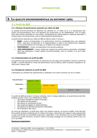 INTRODUCTION




3. LA QUALITE ENVIRONNEMENTALE DU BATIMENT (QEB)
   3.1 Profil de QEB
   3.1.1 Niveaux de performance associés aux cibles de QEB
   La Qualité Environnementale du Bâtiment est déclinée en 14 cibles (cf § 1.1) représentant des
   enjeux environnementaux pour une opération de construction ou de réhabilitation. Ces 14 cibles
   sont elles-mêmes déclinées en sous-cibles, représentant les préoccupations majeures associées à
   chaque enjeu environnemental, puis en préoccupations élémentaires.
   La performance associée aux cibles de QEB se décline selon 3 niveaux :
            BASE : niveau correspondant à la performance minimum acceptable pour une opération
             HQE®. Cela peut correspondre à la réglementation si celle-ci est suffisamment exigeante
             sur les performances de l'ouvrage, ou à défaut à la pratique courante.
            PERFORMANT : niveau correspondant à de bonnes pratiques.
            TRES PERFORMANT : niveau calibré par rapport aux performances maximales constatées
             dans des opérations à haute qualité environnementale, tout en veillant à ce qu‟il reste
             atteignable.


   3.1.2 Représentation du profil de QEB
   Les performances environnementales et sanitaires de l'ouvrage sont illustrées à travers le profil de
   la QEB : ce profil identifie le niveau de performance visé ou obtenu (selon la phase à laquelle on se
   situe) pour chaque cible.


   3.1.3 Exigences relatives au profil de QEB
   L‟attribution du certificat est subordonnée à l‟obtention d‟un profil minimum sur les 14 cibles :



    Très performant
                          Minimum : 3 cibles

           Performant
                                                 Minimum : 4 cibles

                Base
                                                                                    Maximum : 7 cibles




   Ce profil de QEB est propre à chaque contexte, donc à chaque opération, et sa pertinence doit être
   justifiée à partir (cf §1.1 du référentiel du SMO) :
           des enjeux de QEB du maître d‟ouvrage ;
           des options fonctionnelles ;
           des atouts et contraintes du site ;
           des exigences légales et réglementaires;
           des besoins et attentes des parties intéressées ;
           de l‟évaluation des coûts.
   Au cours de l‟opération, le profil peut, dans une certaine mesure, se trouver modifié, mais cela doit
   être justifié de façon cohérente par le maître d‟ouvrage, notamment par rapport à des opportunités
   ou des contraintes non identifiées jusqu‟alors. Cependant, il est nécessaire que le profil modifié soit
   conforme au profil minimum, et que le maître d'ouvrage s'engage sur ce nouveau profil (cf §1.2 et
   § 3.3 du SMO).
   Remarque importante :



   © Certivéa Ŕ décembre 2008- mise en application : 16/12/2008.
   Guide Pratique du Référentiel pour la Qualité Environnementale des Bâtiments Ŕ « Bureau/Enseignement »   13/293
   Partie I : Introduction
 
