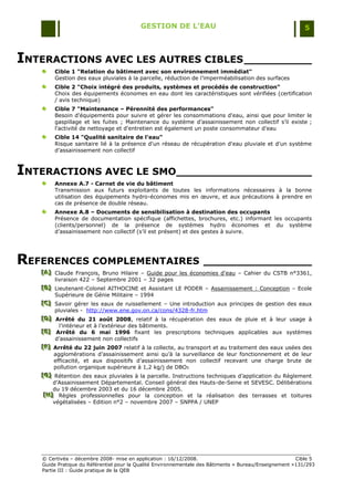 GESTION DE L’EAU                                                 5



INTERACTIONS AVEC LES AUTRES CIBLES __________
        Cible 1 "Relation du bâtiment avec son environnement immédiat"
        Gestion des eaux pluviales à la parcelle, réduction de l‟imperméabilisation des surfaces
        Cible 2 "Choix intégré des produits, systèmes et procédés de construction"
        Choix des équipements économes en eau dont les caractéristiques sont vérifiées (certification
        / avis technique)
        Cible 7 "Maintenance – Pérennité des performances"
        Besoin d'équipements pour suivre et gérer les consommations d'eau, ainsi que pour limiter le
        gaspillage et les fuites ; Maintenance du système d‟assainissement non collectif s‟il existe ;
        l'activité de nettoyage et d'entretien est également un poste consommateur d'eau
        Cible 14 "Qualité sanitaire de l'eau"
        Risque sanitaire lié à la présence d'un réseau de récupération d'eau pluviale et d‟un système
        d‟assainissement non collectif



INTERACTIONS AVEC LE SMO____________________
        Annexe A.7 - Carnet de vie du bâtiment
        Transmission aux futurs exploitants de toutes les informations nécessaires à la bonne
        utilisation des équipements hydro-économes mis en œuvre, et aux précautions à prendre en
        cas de présence de double réseau.
        Annexe A.8 – Documents de sensibilisation à destination des occupants
        Présence de documentation spécifique (affichettes, brochures, etc.) informant les occupants
        (clients/personnel) de la présence de systèmes hydro économes et du système
        d‟assainissement non collectif (s‟il est présent) et des gestes à suivre.




REFERENCES COMPLEMENTAIRES ________________
   [A] Claude François, Bruno Hilaire Ŕ Guide pour les économies d'eau Ŕ Cahier du CSTB n°3361,
   [A]
   [A]
         livraison 422 Ŕ Septembre 2001 Ŕ 32 pages
   [B] Lieutenant-Colonel AITHOCINE et Assistant LE PODER Ŕ Assainissement : Conception Ŕ Ecole
   [B]
   [B]
         Supérieure de Génie Militaire Ŕ 1994
   [C] Savoir gérer les eaux de ruissellement Ŕ Une introduction aux principes de gestion des eaux
   [C]
   [C]
         pluviales - http://www.ene.gov.on.ca/cons/4328-fr.htm
   [D] Arrêté du 21 août 2008, relatif à la récupération des eaux de pluie et à leur usage à
   [D]
   [D]
           l‟intérieur et à l‟extérieur des bâtiments.
   [E] Arrêté du 6 mai 1996 fixant les prescriptions techniques applicables aux systèmes
   [E]
   [E]
         d‟assainissement non collectifs
   [F] Arrêté du 22 juin 2007 relatif à la collecte, au transport et au traitement des eaux usées des
   [F]
   [F]
        agglomérations d‟assainissement ainsi qu‟à la surveillance de leur fonctionnement et de leur
        efficacité, et aux dispositifs d‟assainissement non collectif recevant une charge brute de
        pollution organique supérieure à 1,2 kg/j de DBO5
   [G] Rétention des eaux pluviales à la parcelle. Instructions techniques d‟application du Règlement
   [ G]
   [ G]
        d‟Assainissement Départemental. Conseil général des Hauts-de-Seine et SEVESC. Délibérations
        du 19 décembre 2003 et du 16 décembre 2005.
    [H] Règles professionnelles pour la conception et la réalisation des terrasses et toitures
    [H]
    [H]
        végétalisées Ŕ Edition n°2 Ŕ novembre 2007 Ŕ SNPPA / UNEP




   © Certivéa Ŕ décembre 2008- mise en application : 16/12/2008.                                       Cible 5
   Guide Pratique du Référentiel pour la Qualité Environnementale des Bâtiments « Bureau/Enseignement »131/293
   Partie III : Guide pratique de la QEB
 