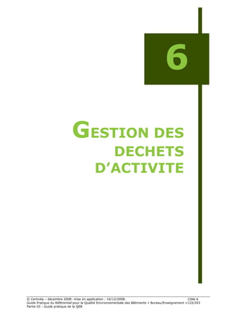 6

                           GESTION DES
                                           DECHETS
                                         D’ACTIVITE




© Certivéa Ŕ décembre 2008- mise en application : 16/12/2008.                                       Cible 6
Guide Pratique du Référentiel pour la Qualité Environnementale des Bâtiments « Bureau/Enseignement »133/293
Partie III : Guide pratique de la QEB
 