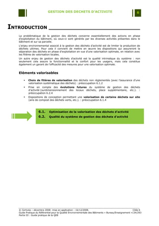 GESTION DES DECHETS D’ACTIVITE                                                6



INTRODUCTION ______________________________
   La problématique de la gestion des déchets concerne essentiellement des actions en phase
   d'exploitation du bâtiment, où ceux-ci sont générés par les diverses activités présentes dans le
   bâtiment et sur sa parcelle.
   L'enjeu environnemental associé à la gestion des déchets d'activité est de limiter la production de
   déchets ultimes. Pour cela il convient de mettre en œuvre les dispositions qui assureront la
   séparation des déchets en phase d'exploitation en vue d'une valorisation optimale, en relation avec
   les filières de valorisation locales.
   Un autre enjeu de gestion des déchets d'activité est la qualité intrinsèque du système : non
   seulement cela assure la fonctionnalité et le confort pour les usagers, mais cela constitue
   également un garant de l'efficacité des mesures pour une valorisation optimale.


   Eléments valorisables

          Choix de filières de valorisation des déchets non réglementés (avec l‟assurance d‟une
           valorisation systématique des déchets) : préoccupation 6.1.2
          Prise en compte des évolutions futures du système de gestion des déchets
           d‟activité (surdimensionnement des locaux déchets, place supplémentaire, etc.). :
           préoccupation 6.2.4
          Dispositions de conception permettant une valorisation de certains déchets sur site
           (aire de compost des déchets verts, etc.). : préoccupation 6.1.4



                    6.1.     Optimisation de la valorisation des déchets d’activité
                    6.2.     Qualité du système de gestion des déchets d'activité




   © Certivéa Ŕ décembre 2008- mise en application : 16/12/2008.                                       Cible 6
   Guide Pratique du Référentiel pour la Qualité Environnementale des Bâtiments « Bureau/Enseignement »134/293
   Partie III : Guide pratique de la QEB
 