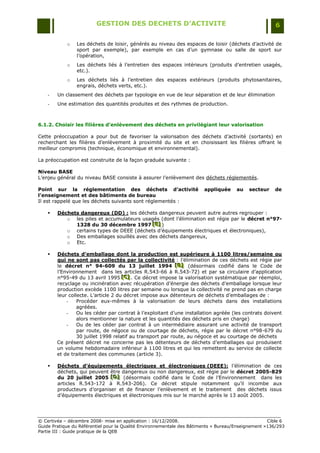 GESTION DES DECHETS D’ACTIVITE                                                6

            o   Les déchets de loisir, générés au niveau des espaces de loisir (déchets d‟activité de
                sport par exemple), par exemple en cas d‟un gymnase ou salle de sport sur
                l‟opération,
            o   Les déchets liés à l‟entretien des espaces intérieurs (produits d‟entretien usagés,
                etc.).
            o   Les déchets liés à l‟entretien des espaces extérieurs (produits phytosanitaires,
                engrais, déchets verts, etc.).
    -   Un classement des déchets par typologie en vue de leur séparation et de leur élimination
    -   Une estimation des quantités produites et des rythmes de production.



6.1.2. Choisir les filières d’enlèvement des déchets en privilégiant leur valorisation

Cette préoccupation a pour but de favoriser la valorisation des déchets d‟activité (sortants) en
recherchant les filières d‟enlèvement à proximité du site et en choisissant les filières offrant le
meilleur compromis (technique, économique et environnemental).

La préoccupation est construite de la façon graduée suivante :

Niveau BASE
L‟enjeu général du niveau BASE consiste à assurer l‟enlèvement des déchets réglementés.

Point sur la réglementation des déchets d’activité                      appliquée     au   secteur    de
l’enseignement et des bâtiments de bureau
Il est rappelé que les déchets suivants sont réglementés :

       Déchets dangereux (DD) : les déchets dangereux peuvent autre autres regrouper :
           o les piles et accumulateurs usagés (dont l‟élimination est régie par le décret n°97-
              1328 du 30 décembre 1997 [E] )[E]
                                            [E]
           o certains types de DEEE (déchets d‟équipements électriques et électroniques),
           o Des emballages souillés avec des déchets dangereux,
           o Etc.

       Déchets d’emballage dont la production est supérieure à 1100 litres/semaine ou
        qui ne sont pas collectés par la collectivité : l‟élimination de ces déchets est régie par
        le décret n° 94-609 du 13 juillet 1994 [B] (désormais codifié dans le Code de
                                                            [B]
                                                            [B]
        l‟Environnement dans les articles R.543-66 à R.543-72) et par sa circulaire d‟application
        n°95-49 du 13 avril 1995 [C] . Ce décret impose la valorisation systématique par réemploi,
                                     [C]
                                     [C]
        recyclage ou incinération avec récupération d‟énergie des déchets d‟emballage lorsque leur
        production excède 1100 litres par semaine ou lorsque la collectivité ne prend pas en charge
        leur collecte. L‟article 2 du décret impose aux détenteurs de déchets d‟emballages de :
            -    Procéder eux-mêmes à la valorisation de leurs déchets dans des installations
                 agréées.
            -    Ou les céder par contrat à l‟exploitant d‟une installation agréée (les contrats doivent
                 alors mentionner la nature et les quantités des déchets pris en charge)
            -    Ou de les céder par contrat à un intermédiaire assurant une activité de transport
                 par route, de négoce ou de courtage de déchets, régie par le décret n°98-679 du
                 30 juillet 1998 relatif au transport par route, au négoce et au courtage de déchets
        Ce présent décret ne concerne pas les détenteurs de déchets d‟emballages qui produisent
        un volume hebdomadaire inférieur à 1100 litres et qui les remettent au service de collecte
        et de traitement des communes (article 3).

       Déchets d’équipements électriques et électroniques (DEEE): l‟élimination de ces
        déchets, qui peuvent être dangereux ou non dangereux, est régie par le décret 2005-829
        du 20 juillet 2005 [D] (désormais codifié dans le Code de l‟Environnement dans les
                             [D]
                              [D]
        articles R.543-172 à R.543-206). Ce décret stipule notamment qu‟il incombe aux
        producteurs d‟organiser et de financer l‟enlèvement et le traitement des déchets issus
        d‟équipements électriques et électroniques mis sur le marché après le 13 août 2005.




© Certivéa Ŕ décembre 2008- mise en application : 16/12/2008.                                       Cible 6
Guide Pratique du Référentiel pour la Qualité Environnementale des Bâtiments « Bureau/Enseignement »136/293
Partie III : Guide pratique de la QEB
 