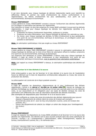 GESTION DES DECHETS D’ACTIVITE                                                6

Il est donc demandé, pour chaque typologie de déchets réglementés (après avoir identifié les
différentes filières et estimer les coûts d‟enlèvement) de choisir, conformément à la
réglementation, les filières d‟enlèvement les plus satisfaisantes, d‟un point de vue
environnemental, technique et économique.

Niveau PERFORMANT
L‟enjeu général du niveau PERFORMANT consiste à assurer l‟enlèvement des déchets réglementés
et à privilégier la valorisation des déchets non réglementés.
Pour atteindre ce niveau, en plus des exigences du niveau BASE précédent (concernant les déchets
réglementés), il s‟agit pour chaque typologie de déchets non réglementés identifiée à la
préoccupation 6.1.1 :
        D‟identifier les filières d‟enlèvement disponibles, publiques ou privées,
        D‟estimer les coûts d‟élimination, pour chaque typologie de déchets non valorisés sur site,
        De choisir, pour chaque typologie de déchets, la filière d‟enlèvement la plus satisfaisante
         d‟un point de vue environnemental, technique et économique, en privilégiant autant que
         possible la valorisation.

Nota : la valorisation systématique n’est pas exigée au niveau PERFORMANT


Niveau TRES PERFORMANT 4 POINTS
L‟enjeu général du niveau TRES PERFORMANT consiste à assurer la valorisation systématique de
chaque typologie de déchets par le choix d‟une filière de valorisation offrant le meilleur compromis
d‟un point de vue environnemental, technique et économique.
Les exigences sont identiques au niveau PERFORMANT ci-dessus mais pour chaque typologie de
déchets, il s‟agit de choisir la filière d‟enlèvement la plus satisfaisante d‟un point de vue
environnemental, technique et économique, avec la garantie d‟une valorisation systématique.

Nota : par rapport au niveau PERFORMANT ci-dessus, la valorisation systématique des déchets est
exigée.


6.1.3. Favoriser le tri des déchets à la source

Cette préoccupation a pour but de favoriser le tri des déchets à la source lors de l‟exploitation
future du bâtiment par le biais de dispositions architecturales adéquates au niveau des zones de
production des déchets.

La préoccupation est construite de la façon graduée suivante :

Niveau BASE
Il s‟agit de respecter les dispositions réglementaires de tri pour l‟enlèvement des déchets
réglementés. L‟article 4 du décret n° 94-609 du 13 juillet 1994 [B] interdit de mélanger les
                                                                        [B]
                                                                        [B]
déchets d‟emballage aux autres déchets d‟activité qui ne sont pas valorisés selon la ou les même(s)
voies, ce qui sous-entend un tri obligatoire pour ces types de déchets (lorsque les voies de
valorisation sont différentes des voies de valorisation éventuelle des déchets d‟activité).
Des exemples de dispositions pour favoriser le tri à la source sont :
  -   Place suffisante au niveau des zones de production des déchets réglementés pour pouvoir
      disposer d’équipements de collecte (dans les zones de livraison par exemple)
  -   Proximité des zones de tri avec les lieux de production (cuisine, zones de livraison des
      produits, etc.).
  -   Prévoir des équipements de collecte (ou rédiger un cahier des charges pour l’aménagement
      des locaux)
  -   Etc.


Niveau PERFORMANT
Il s‟agit de respecter les dispositions du niveau BASE précédent et de favoriser le tri à la source des
déchets non réglementés. Ces déchets sont le plus souvent produits dans des zones spécifiques de
l‟activité « bureau » ou « enseignement » (administration, salles d‟enseignement, espaces de
bureau, éventuellement cuisines, etc.). On demande donc :



© Certivéa Ŕ décembre 2008- mise en application : 16/12/2008.                                       Cible 6
Guide Pratique du Référentiel pour la Qualité Environnementale des Bâtiments « Bureau/Enseignement »137/293
Partie III : Guide pratique de la QEB
 