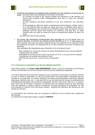 GESTION DES DECHETS D’ACTIVITE                                                6

       D‟identifier les espaces de l‟opération dans lesquelles le tri des déchets à la source est un
        enjeu ; ceci peut varier d‟une opération à une autre, en fonction :
            o Du contexte du projet et des usages projetés (par exemple le tri des déchets à la
                source dans certaines salles d‟enseignement peut être un enjeu sur certaines
                opérations)
            o Du type d‟espaces rencontrés (présence ou non d‟un restaurant, d‟un gymnase,
                etc.),
            o De la typologie du bâtiment (lycée à enseignement technologique, collège, école) ;
                le tri des déchets dans les salles de classe peut être un véritable enjeu dans un
                lycée technologique par exemple où les déchets produits dans les salles de travaux
                pratiques sont de nature très diverses. En revanche, cela peut être un enjeu
                moindre dans une salle de classe d‟un lycée à enseignement général ou dans une
                école.
            Ces éléments devront être justifiés.

       de prendre des dispositions architecturales pour permettre le tri à la source dans les
        espaces identifiés, en fonction des déchets produits identifiés au 6.1.1. A noter également
        que la position des zones en question dépend souvent de l‟opération et du contexte (il peut
        être pertinent de prévoir des équipements de tri dans certaines zones des circulations par
        exemple);
        Des exemples de dispositions pour favoriser le tri à la source sont :
        -   Place suffisante au niveau des bureaux ou salles d’enseignement pour pouvoir disposer
            d’équipements de collecte
        -   Aménagement d’une zone de tri dans le gymnase (s’il y en a un) pour pouvoir disposer
            d’équipement de collecte des déchets de loisir.
        -   Proximité des zones de tri avec les lieux de production
        -   Etc.


6.1.4. Favoriser la valorisation sur site des déchets d’activité

Cette préoccupation, de niveau TRES PERFORMANT unique, a pour but d‟anticiper les techniques
futures de valorisation sur site des déchets d‟activité par des dispositions adéquates.


Il est donc demandé de prendre des dispositions pour permettre la valorisation de certains déchets
sur site. En effet, la valorisation sur site peut s‟avérer être une préoccupation importante pour les
opérations qui présentent un volume important de déchets fermentescibles notamment (déchets
organiques, déchets verts, etc.) ; cela peut être la cas des bâtiments de bureau ou établissements
d‟enseignement possédant une activité de restauration (cantine, self service, RIE, etc.). La mise en
place d‟une aire de compost à l‟extérieur du bâtiment est une pratique de plus en plus répandue
mais elle nécessite un espace extérieur conséquent. D‟autres techniques de valorisation sur site
sont possibles et relèvent d‟une très bonne pratique : dispositif de traitement des déchets par voie
liquide par exemple.


La minimisation des nuisances pour les occupants du bâtiment et les riverains devra également
être étudiée.
Le traitement de cette préoccupation rapporte 3 POINTS.




© Certivéa Ŕ décembre 2008- mise en application : 16/12/2008.                                       Cible 6
Guide Pratique du Référentiel pour la Qualité Environnementale des Bâtiments « Bureau/Enseignement »138/293
Partie III : Guide pratique de la QEB
 