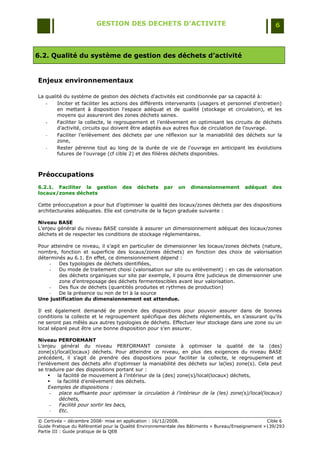 GESTION DES DECHETS D’ACTIVITE                                                6



6.2. Qualité du système de gestion des déchets d’activité


Enjeux environnementaux

La qualité du système de gestion des déchets d'activités est conditionnée par sa capacité à:
   -    Inciter et faciliter les actions des différents intervenants (usagers et personnel d'entretien)
        en mettant à disposition l'espace adéquat et de qualité (stockage et circulation), et les
        moyens qui assureront des zones déchets saines.
   -    Faciliter la collecte, le regroupement et l‟enlèvement en optimisant les circuits de déchets
        d‟activité, circuits qui doivent être adaptés aux autres flux de circulation de l‟ouvrage.
   -    Faciliter l‟enlèvement des déchets par une réflexion sur la maniabilité des déchets sur la
        zone,
   -    Rester pérenne tout au long de la durée de vie de l'ouvrage en anticipant les évolutions
        futures de l'ouvrage (cf cible 2) et des filières déchets disponibles.



Préoccupations
6.2.1. Faciliter la gestion         des    déchets    par   un    dimensionnement        adéquat     des
locaux/zones déchets

Cette préoccupation a pour but d‟optimiser la qualité des locaux/zones déchets par des dispositions
architecturales adéquates. Elle est construite de la façon graduée suivante :

Niveau BASE
L‟enjeu général du niveau BASE consiste à assurer un dimensionnement adéquat des locaux/zones
déchets et de respecter les conditions de stockage réglementaires.

Pour atteindre ce niveau, il s‟agit en particulier de dimensionner les locaux/zones déchets (nature,
nombre, fonction et superficie des locaux/zones déchets) en fonction des choix de valorisation
déterminés au 6.1. En effet, ce dimensionnement dépend :
    -   Des typologies de déchets identifiées,
    -   Du mode de traitement choisi (valorisation sur site ou enlèvement) : en cas de valorisation
        des déchets organiques sur site par exemple, il pourra être judicieux de dimensionner une
        zone d‟entreposage des déchets fermentescibles avant leur valorisation.
    -   Des flux de déchets (quantités produites et rythmes de production)
    -   De la présence ou non de tri à la source
Une justification du dimensionnement est attendue.

Il est également demandé de prendre des dispositions pour pouvoir assurer dans de bonnes
conditions la collecte et le regroupement spécifique des déchets réglementés, en s‟assurant qu‟ils
ne seront pas mêlés aux autres typologies de déchets. Effectuer leur stockage dans une zone ou un
local séparé peut être une bonne disposition pour s‟en assurer.

Niveau PERFORMANT
L‟enjeu général du niveau PERFORMANT consiste à optimiser la qualité de la (des)
zone(s)/local(locaux) déchets. Pour atteindre ce niveau, en plus des exigences du niveau BASE
précédent, il s‟agit de prendre des dispositions pour faciliter la collecte, le regroupement et
l‟enlèvement des déchets afin d‟optimiser la maniabilité des déchets sur la(les) zone(s). Cela peut
se traduire par des dispositions portant sur :
       la facilité de mouvement à l‟intérieur de la (des) zone(s)/local(locaux) déchets,
       la facilité d‟enlèvement des déchets.
     Exemples de dispositions :
      -  place suffisante pour optimiser la circulation à l’intérieur de la (les) zone(s)/local(locaux)
         déchets,
      -  Facilité pour sortir les bacs,
      -  Etc.

© Certivéa Ŕ décembre 2008- mise en application : 16/12/2008.                                       Cible 6
Guide Pratique du Référentiel pour la Qualité Environnementale des Bâtiments « Bureau/Enseignement »139/293
Partie III : Guide pratique de la QEB
 
