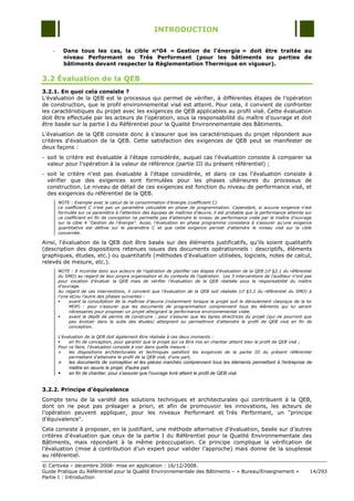 INTRODUCTION

    -       Dans tous les cas, la cible n°04 « Gestion de l’énergie » doit être traitée au
            niveau Performant ou Très Performant (pour les bâtiments ou parties de
            bâtiments devant respecter la Règlementation Thermique en vigueur).

3.2 Évaluation de la QEB
3.2.1. En quoi cela consiste ?
L‟évaluation de la QEB est le processus qui permet de vérifier, à différentes étapes de l‟opération
de construction, que le profil environnemental visé est atteint. Pour cela, il convient de confronter
les caractéristiques du projet avec les exigences de QEB applicables au profil visé. Cette évaluation
doit être effectuée par les acteurs de l‟opération, sous la responsabilité du maître d‟ouvrage et doit
être basée sur la partie I du Référentiel pour la Qualité Environnementale des Bâtiments.
L'évaluation de la QEB consiste donc à s'assurer que les caractéristiques du projet répondent aux
critères d'évaluation de la QEB. Cette satisfaction des exigences de QEB peut se manifester de
deux façons :
- soit le critère est évaluable à l'étape considérée, auquel cas l'évaluation consiste à comparer sa
  valeur pour l'opération à la valeur de référence (partie III du présent référentiel) ;
- soit le critère n'est pas évaluable à l'étape considérée, et dans ce cas l'évaluation consiste à
  vérifier que des exigences sont formulées pour les phases ultérieures du processus de
  construction. Le niveau de détail de ces exigences est fonction du niveau de performance visé, et
  des exigences du référentiel de la QEB.
        NOTE : Exemple avec le calcul de la consommation d'énergie (coefficient C)
        Le coefficient C n'est pas un paramètre calculable en phase de programmation. Cependant, si aucune exigence n'est
        formulée sur ce paramètre à l'attention des équipes de maîtrise d'œuvre, il est probable que la performance atteinte sur
        ce coefficient en fin de conception ne permette pas d'atteindre le niveau de performance visée par le maître d'ouvrage
        sur la cible 4 "Gestion de l'énergie". Aussi, l'évaluation en phase programme consistera à s'assurer qu'une exigence
        quantitative est définie sur le paramètre C et que cette exigence permet d'atteindre le niveau visé sur la cible
        concernée.

Ainsi, l'évaluation de la QEB doit être basée sur des éléments justificatifs, qu'ils soient qualitatifs
(description des dispositions retenues issues des documents opérationnels : descriptifs, éléments
graphiques, études, etc.) ou quantitatifs (méthodes d‟évaluation utilisées, logiciels, notes de calcul,
relevés de mesure, etc.).
        NOTE : Il incombe donc aux acteurs de l'opération de planifier ces étapes d'évaluation de la QEB (cf §2.1 du référentiel
        du SMO) au regard de leur propre organisation et du contexte de l'opération. Les 3 interventions de l’auditeur n'ont pas
        pour vocation d'évaluer la QEB mais de vérifier l'évaluation de la QEB réalisée sous la responsabilité du maître
        d'ouvrage.
        Au regard de ces interventions, il convient que l'évaluation de la QEB soit réalisée (cf §3.2 du référentiel du SMO) à
        l’une et/ou l’autre des phases suivantes :
            avant la consultation de la maîtrise d'œuvre (notamment lorsque le projet suit le déroulement classique de la loi
             MOP) : pour s'assurer que les documents de programmation comprennent tous les éléments qui lui seront
             nécessaires pour proposer un projet atteignant la performance environnemental visée.
            avant le dépôt de permis de construire : pour s'assurer que les lignes directrices du projet (qui ne pourront que
             peu évoluer dans la suite des études) atteignent ou permettront d'atteindre le profil de QEB visé en fin de
             conception.

        L'évaluation de la QEB doit également être réalisée à ces deux moments :
            en fin de conception, pour garantir que le projet qui va être mis en chantier atteint bien le profil de QEB visé ;
        Pour ce faire, l'évaluation consiste à voir dans quelle mesure :
            les dispositions architecturales et techniques satisfont les exigences de la partie III du présent référentiel
             permettant d'atteindre le profil de la QEB visé, d'une part,
            les documents de conception et les pièces marchés comprennent tous les éléments permettant à l'entreprise de
             mettre en œuvre le projet, d'autre part.
            en fin de chantier, pour s'assurer que l'ouvrage livré atteint le profil de QEB visé.


3.2.2. Principe d'équivalence
Compte tenu de la variété des solutions techniques et architecturales qui contribuent à la QEB,
dont on ne peut pas présager a priori, et afin de promouvoir les innovations, les acteurs de
l‟opération peuvent appliquer, pour les niveaux Performant et Très Performant, un "principe
d‟équivalence".
Cela consiste à proposer, en la justifiant, une méthode alternative d‟évaluation, basée sur d‟autres
critères d'évaluation que ceux de la partie I du Référentiel pour la Qualité Environnementale des
Bâtiments, mais répondant à la même préoccupation. Ce principe complique la vérification de
l‟évaluation (mise à contribution d‟un expert pour valider l‟approche) mais donne de la souplesse
au référentiel.
© Certivéa Ŕ décembre 2008- mise en application : 16/12/2008.
Guide Pratique du Référentiel pour la Qualité Environnementale des Bâtiments Ŕ « Bureau/Enseignement »                         14/293
Partie I : Introduction
 