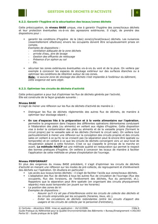 GESTION DES DECHETS D’ACTIVITE                                                6

6.2.2. Garantir l’hygiène et la sécurisation des locaux/zones déchets

Cette préoccupation, de niveau BASE unique, vise à garantir l‟hygiène des zones/locaux déchets
et leur protection éventuelles vis-à-vis des agressions extérieures. Il s‟agit, de prendre des
dispositions pour :

       garantir les conditions d‟hygiène de la (des) zone(s)/local(locaux) déchets. Les nuisances
        (essentiellement olfactives) envers les occupants doivent être scrupuleusement prises en
        compte.
        Exemples de dispositions :
        -   ventilation adéquate de la zone déchets
        -   arrivée d’eau, aire de lavage
        -   Gestion des effluents de nettoyage
        -   Présence d’un siphon au sol
        -   Etc.

       sécuriser les zones extérieures éventuelles vis-à-vis du vent et de la pluie. On veillera par
        exemple à concevoir les espaces de stockage extérieur sur des surfaces étanches ou à
        optimiser les conditions de rétention autour de ces zones.
        Nota : si aucune zone de stockage des déchets n’est implantée à l’extérieur du bâtiment,
        cette exigence est sans objet.


6.2.3. Optimiser les circuits de déchets d’activité

Cette préoccupation a pour but d‟optimiser les flux de déchets générés par l‟activité.
Elle est construite de la façon graduée suivante :

Niveau BASE
Il s‟agit de mener une réflexion sur les flux de déchets d‟activité de manière à :

       Distinguer les flux de déchets réglementés des autres flux de déchets, de manière à
        optimiser leur stockage séparé ;

       En cas d’espaces liés à la préparation et à la vente alimentaire sur l’opération,
        permettre la progression dans l‟espace des différentes opérations élémentaires conduisant
        à l‟élaboration des plats (ou aliments) en veillant aux règles d‟hygiène. Cette disposition
        vise à éviter la contamination des plats ou aliments et de la vaisselle propre (formant le
        circuit propre) par la vaisselle sale et les déchets (formant le circuit sale). On veillera tout
        particulièrement à mener une réflexion sur la conception des circuits propres et des circuits
        sales en veillant à ce qu‟ils ne se croisent pas (la séparation peut là encore être spatiale ou
        temporelle) et en veillant à ce que les circuits de déchets convergent vers un seul local de
        récupération adapté à cette fonction. C‟est ce qui s‟appelle le principe de la marche en
        avant. La méthode HACCP est une méthode qualité en restauration qui permet le respect
        des bonnes pratiques d‟hygiène. On veillera à concevoir les locaux de manière à faciliter
        l‟application de cette méthode en phase d‟exploitation de l‟ouvrage.


Niveau PERFORMANT
En plus des exigences du niveau BASE précédent, il s‟agit d‟optimiser les circuits de déchets
d‟activité en menant une réflexion sur les modes de pré-collecte, de regroupement et d‟enlèvement
des déchets sur l‟opération. On étudiera en particulier :
        Les accès aux locaux/zones déchets : il s‟agit de faciliter l‟accès aux zones/locaux déchets.
        L‟adaptation des flux de déchets à tous les autres flux de circulation de l‟ouvrage (flux des
         occupants, flux des livraisons, de l‟enlèvement des déchets, flux du personnel, et.).
         Rappelons que la séparation peut être spatiale (en organisant des circuits physiquement
         séparés) mais aussi temporelle (en jouant sur les horaires)
        La position des zones de tri
         Exemples de dispositions :
             -   Assurer qu’il n’y ait pas d’interférences entre les circuits de collecte des déchets et
                 les circuits empruntés par les occupants (horaires, lieux, etc.),
             -   Eviter les circulations de déchets redondantes (entre les circuits d'apport des
                 usagers et les circuits de collecte par le personnel d'entretien),

© Certivéa Ŕ décembre 2008- mise en application : 16/12/2008.                                       Cible 6
Guide Pratique du Référentiel pour la Qualité Environnementale des Bâtiments « Bureau/Enseignement »140/293
Partie III : Guide pratique de la QEB
 