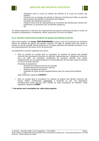 GESTION DES DECHETS D’ACTIVITE                                                6

            -   Séparation entre le circuit de collecte des déchets et le circuit de livraison des
                produits,
            -   S’assurer que le stockage des déchets à fréquence d’enlèvement faible ne perturbe
                pas la gestion des déchets à enlèvement plus régulier,
            -   Limitation des distances à parcourir,
            -   Présence d’une zone de regroupement de l’ensemble des déchets pour faciliter leur
                enlèvement, en particulier pour les déchets dangereux,
            -   Etc.

On veillera notamment à optimiser les emplacements des apports volontaires de façon à inciter les
occupants (collaborateurs, enseignants, élèves, personnel) à en faire ces dépôts.


6.2.4. Garantir la pérennité du système de gestion des déchets d’activité

Cette préoccupation, de niveau TRES PERFORMANT unique a pour but d‟anticiper les évolutions
futures du système de gestion des déchets d‟activité. En effet, le système peut être amené à
évoluer en cas de nouvelle activité présente sur l‟ouvrage (générant des déchets nouveaux) ou en
cas d‟agrandissement (de locaux et/ou de personnes).

Les dispositions suivantes rapportent des points :

       Prise en prendre en compte dans la conception du système de gestion des déchets
        d‟activité des éventuelles évolutions du bâtiment (agrandissement, changement d‟activité,
        etc.). En effet, ces évolutions introduisent de nouveaux déchets (une masse
        supplémentaire en cas d‟agrandissement et éventuellement de nouveaux types de déchets
        en cas de nouvelle activité).
        Exemples de dispositions:
            -    Anticiper les évolutions futures de l'ouvrage,
            -    Surdimensionnement des locaux déchets,
            -    Présence d’espaces de réserve,
            -    Possibilité de rajout de bacs supplémentaires dans les locaux/zones déchets,
            -    Etc.
        Cette disposition rapporte 2 POINTS *

       Prise en compte dans la conception du système de gestion des déchets d‟activité des
        futures filières d‟enlèvement potentielles à proximité du site. Les dispositions
        architecturales prises devront tenir compte de cette anticipation de filière(s). Cette
        disposition rapporte 1 POINT*

* Les points sont cumulables sur cette préoccupation




© Certivéa Ŕ décembre 2008- mise en application : 16/12/2008.                                       Cible 6
Guide Pratique du Référentiel pour la Qualité Environnementale des Bâtiments « Bureau/Enseignement »141/293
Partie III : Guide pratique de la QEB
 