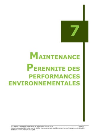7
                      MAINTENANCE
                      PERENNITE DES
     PERFORMANCES
ENVIRONNEMENTALES




© Certivéa Ŕ décembre 2008- mise en application : 16/12/2008.                                       Cible 7
Guide Pratique du Référentiel pour la Qualité Environnementale des Bâtiments « Bureau/Enseignement »143/293
Partie III : Guide pratique de la QEB
 