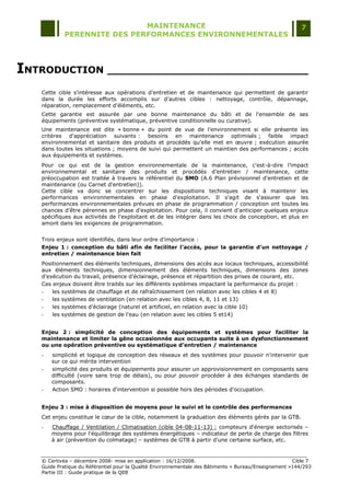 MAINTENANCE                                                                  7
            PERENNITE DES PERFORMANCES ENVIRONNEMENTALES




INTRODUCTION ______________________________
   Cette cible s‟intéresse aux opérations d‟entretien et de maintenance qui permettent de garantir
   dans la durée les efforts accomplis sur d‟autres cibles : nettoyage, contrôle, dépannage,
   réparation, remplacement d'éléments, etc.
   Cette garantie est assurée par une bonne maintenance du bâti et de l'ensemble de ses
   équipements (préventive systématique, préventive conditionnelle ou curative).
   Une maintenance est dite « bonne » du point de vue de l‟environnement si elle présente les
   critères d'appréciation suivants : besoins en maintenance optimisés ; faible impact
   environnemental et sanitaire des produits et procédés qu'elle met en œuvre ; exécution assurée
   dans toutes les situations ; moyens de suivi qui permettent un maintien des performances ; accès
   aux équipements et systèmes.
   Pour ce qui est de la gestion environnementale de la maintenance, c'est-à-dire l‟impact
   environnemental et sanitaire des produits et procédés d‟entretien / maintenance, cette
   préoccupation est traitée à travers le référentiel du SMO (A.6 Plan prévisionnel d'entretien et de
   maintenance (ou Carnet d'entretien)).
   Cette cible va donc se concentrer sur les dispositions techniques visant à maintenir les
   performances environnementales en phase d'exploitation. Il s‟agit de s'assurer que les
   performances environnementales prévues en phase de programmation / conception ont toutes les
   chances d'être pérennes en phase d'exploitation. Pour cela, il convient d'anticiper quelques enjeux
   spécifiques aux activités de l'exploitant et de les intégrer dans les choix de conception, et plus en
   amont dans les exigences de programmation.


   Trois enjeux sont identifiés, dans leur ordre d‟importance :
   Enjeu 1 : conception du bâti afin de faciliter l'accès, pour la garantie d'un nettoyage /
   entretien / maintenance bien fait
   Positionnement des éléments techniques, dimensions des accès aux locaux techniques, accessibilité
   aux éléments techniques, dimensionnement des éléments techniques, dimensions des zones
   d'exécution du travail, présence d'éclairage, présence et répartition des prises de courant, etc.
   Ces enjeux doivent être traités sur les différents systèmes impactant la performance du projet :
   -   les systèmes de chauffage et de rafraîchissement (en relation avec les cibles 4 et 8)
   -   les systèmes de ventilation (en relation avec les cibles 4, 8, 11 et 13)
   -   les systèmes d‟éclairage (naturel et artificiel, en relation avec la cible 10)
   -   les systèmes de gestion de l'eau (en relation avec les cibles 5 et14)


   Enjeu 2 : simplicité de conception des équipements et systèmes pour faciliter la
   maintenance et limiter la gêne occasionnée aux occupants suite à un dysfonctionnement
   ou une opération préventive ou systématique d’entretien / maintenance
   -   simplicité et logique de conception des réseaux et des systèmes pour pouvoir n'intervenir que
       sur ce qui mérite intervention
   -   simplicité des produits et équipements pour assurer un approvisionnement en composants sans
       difficulté (voire sans trop de délais), ou pour pouvoir procéder à des échanges standards de
       composants.
   -   Action SMO : horaires d'intervention si possible hors des périodes d'occupation.


   Enjeu 3 : mise à disposition de moyens pour le suivi et le contrôle des performances
   Cet enjeu constitue le cœur de la cible, notamment la graduation des éléments gérés par la GTB.
   -   Chauffage / Ventilation / Climatisation (cible 04-08-11-13) : compteurs d'énergie sectorisés Ŕ
       moyens pour l'équilibrage des systèmes énergétiques Ŕ indicateur de perte de charge des filtres
       à air (prévention du colmatage) Ŕ systèmes de GTB à partir d‟une certaine surface, etc.


   © Certivéa Ŕ décembre 2008- mise en application : 16/12/2008.                                       Cible 7
   Guide Pratique du Référentiel pour la Qualité Environnementale des Bâtiments « Bureau/Enseignement »144/293
   Partie III : Guide pratique de la QEB
 