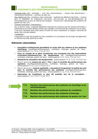 MAINTENANCE                                                                  7
         PERENNITE DES PERFORMANCES ENVIRONNEMENTALES
-   Eclairage (cible 10) : comptage Ŕ suivi des consommations - mesure des éclairements Ŕ
    maintenance préventive Ŕ entretien du bâti, etc.
-   Eau (cibles 5 et 14) : compteurs d'eau sectorisés Ŕ systèmes de détection des fuites Ŕ moyens
    pour la réalisation de traitements anti-tartre, anti-corrosion et anti-développement de
    microorganismes et pour la maîtrise des dosages Ŕ moyens pour l'équilibrage des systèmes de
    gestion de l'eau, etc.
-   Contrats d‟entretien / maintenance :
    Sur ce dernier enjeu, il apparaît également important de s‟assurer que les contrats d‟entretien /
    maintenance qui seront passés ensuite sont adaptés à la technicité des systèmes mis en place.
    Il est donc demandé dans cette partie d‟inciter les futurs exploitants et usagers concernés de
    passer des contrats adaptés.
-   L‟exploitant :
    L‟association le plus tôt possible du futur exploitant à la conception de l‟ouvrage est également
    un élément de cette partie de la cible.


Eléments valorisables

       Conception architecturale permettant un accès aisé aux réseaux et aux systèmes
        techniques (chauffage/rafraîchissement, ventilation, éclairage, gestion de l‟eau) :
        préoccupations 7.1.1, 7.2.1, 7.3.1 et 7.4.1
       Prise en compte de la gêne occasionnée aux occupants lors des interventions
        d’entretien/maintenance sur les équipements (de chauffage/rafraîchissement,
        ventilation, éclairage, gestion de l‟eau) : préoccupations 7.1.1, 7.2.1, 7.3.1 et 7.4.1
       Simplicité de conception des équipements : préoccupations 7.1.2, 7.2.2, 7.3.2 et 7.4.2
       Mise en œuvre de moyens de suivi « fins » pour le contrôle des performances des
        systèmes chauffage/rafraîchissement, ventilation, éclairage, gestion de l‟eau) :
        préoccupations 7.1.3, 7.2.3, 7.3.3 et 7.4.3
       Mise en œuvre de « moyens qualitatifs » permettant d’augmenter la qualité du suivi
        pour le contrôle des performances des systèmes chauffage/rafraîchissement,
        ventilation, éclairage, gestion de l‟eau) : préoccupations 7.1.3, 7.2.3, 7.3.3 et 7.4.3
       Association de l’exploitant le plus             tôt   possible   lors   de   la   conception    :
        préoccupations 7.1.3, 7.2.3, 7.3.3 et 7.4.3




                7.1.      Maintien des performances des systèmes de chauffage et de
                          rafraîchissement
                7.2.      Maintien des performances des systèmes de ventilation
                7.3.      Maintien des performances des systèmes d'éclairage
                7.4.      Maintien des performances des systèmes de gestion de l'eau




© Certivéa Ŕ décembre 2008- mise en application : 16/12/2008.                                       Cible 7
Guide Pratique du Référentiel pour la Qualité Environnementale des Bâtiments « Bureau/Enseignement »145/293
Partie III : Guide pratique de la QEB
 