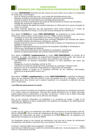 MAINTENANCE                                                                  7
         PERENNITE DES PERFORMANCES ENVIRONNEMENTALES
Leniveau PERFORMANT demande que des moyens de suivis soient mis en place en complément
duniveau base, et permettent :
-  Suivi du niveau de confort par zone : suivi simple des températures par zone.
-  Détection de défauts (anomalies de fonctionnement, dérive des consommations).
-  Contrôle et gestion de l‟intermittence du chauffage/rafraichissement.
-  Pilotage par zones et optimisation des temps de fonctionnement en fonction de l‟occupation.
-  Pilotage des productions (chaud et froid).
-  Contrôle et gestion des appels de puissance électrique (si l‟électricité est la source principale du
   chaud ou du froid).
Ce niveau demande également que des dispositions soient prises amenant à un niveau de
maintenance équivalent au niveau I, II et III des contrats classiques de maintenance.

Pour obtenir 5 POINTS au niveau TRES PERFORMANT, les dispositions du niveau performant
doivent être mises en place, et des moyens de suivis « fins » doivent permettre :
-   Comptages et suivis des consommations par zones et usages et/ou systèmes.
-   Comptages et suivis des consommations avec archivage (télégestion par exemple) des valeurs
    et possibilité d‟établir des historiques, statistiques, analyses.
-   Pilotage sectorisé des zones à occupation différenciées et gestion de températures de consigne
    adaptées à chaque zone.
-   Régulation individuelle des locaux en fonction de l‟occupation (chauffage et climatisation).
-   Moyens pour l‟équilibrage des systèmes.
-   Suivi de l‟état de fonctionnement des installations (visualisation, synoptiques).
-   Système de gestion/optimisation des contrats d‟abonnement énergétiques.

Pour obtenir 3 POINTS* supplémentaires au niveau TRES PERFORMANT, en fonction de la
conception du projet, des logiques de programmation/régulation/contrôle prises, des moyens de
suivis « qualitatifs » doivent être mis en place, pour permettre, par exemple :
-   Asservissements sur plusieurs paramètres (présence et autre paramètre, par locaux par
    exemple).
-   Pilotage des circuits de chauffage, de froid et CTA.
-   Indicateurs de pertes de charge des filtres (prévention du colmatage si filtration d‟air).
-   Assurer le suivi et le contrôle de l‟hygrométrie (si l‟hygrométrie est contrôlée).
-   Possibilité laissée à l‟usager de la régulation terminale de son ambiance (thermostats,
    systèmes de programmation horaire, etc.).
-   Etc.

Pour obtenir 1 POINT* supplémentaire au niveau TRES PERFORMANT, l‟exploitant du bâtiment
(et/ou de ces systèmes) doit être associé le plus tôt possible lors de la conception. Le Maître
d‟Ouvrage devra donc montrer qu‟il a associé l‟exploitant à la conception du bâtiment dès que
celui-ci a été connu.

*Les différents points peuvent se cumuler



Pour ce qui concerne l‟incitation de l‟exploitant à prendre des dispositions de maintenance amenant
à un certain niveau de maintenance, cela peut être réalisé directement par le Maître d‟Ouvrage
auprès du(des) futur(s) exploitant(s), ou par le(s) « preneur(s) ». Dans ce cas, le Maître d‟Ouvrage
doit spécifier cette exigence dans leur(s) cahier(s) des charges.

Pour ce qui concerne l‟association de l‟exploitant à la conception du projet, il s‟agit ici de
l‟exploitant du bâtiment ou de(s) l‟exploitant(s) des systèmes de chauffage et de rafraîchissement
s‟il(s) est(sont) différent(s).


Rappels :

A noter que les niveaux de maintenance sont définis dans le fascicule de documentation FDX 60-
000 de l‟AFNOR [G] . Plus le niveau de maintenance est élevé, plus le niveau de technicité et de
                 [ G]
                 [ G]
complexité de l‟intervention est grand. Le document du SYPEMI [H] permet une adaptation aux
                                                                 [H]
                                                                 [H]
patrimoines immobiliers de ce fascicule AFNOR.

Les dispositions prises ou les contrats de maintenance, quel que soit le niveau de maintenance
correspondant, demandés à l‟exploitant et/ou aux preneurs, devront inclure :

© Certivéa Ŕ décembre 2008- mise en application : 16/12/2008.                                       Cible 7
Guide Pratique du Référentiel pour la Qualité Environnementale des Bâtiments « Bureau/Enseignement »148/293
Partie III : Guide pratique de la QEB
 