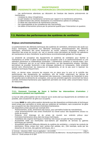 MAINTENANCE                                                                  7
         PERENNITE DES PERFORMANCES ENVIRONNEMENTALES
    -  Les performances attendues qui découlent de l‟analyse des besoins prévisionnels de
    maintenance,
    -  L‟analyse du retour d‟expérience,
    -  La part laissée à la maintenance corrective par rapport à la maintenance préventive,
    -  La détermination des articles nécessaires à la maintenance (pièces et outillage),
    -  Le détail des interventions de maintenance prévues,
    -  Les responsabilités et les compétences des intervenants,
    -  Les délais d‟intervention prévus par du personnel qualifié pour l‟intervention en question.




7.2. Maintien des performances des systèmes de ventilation


Enjeux environnementaux
Le positionnement des éléments techniques des systèmes de ventilation, dimensions des accès aux
locaux techniques, accessibilité aux éléments techniques, dimensionnement des éléments
techniques, dimensions des zones d'exécution du travail, présence d'éclairage, présence et
répartition des prises de courant, etc. est un premier enjeu permettant de faciliter les opérations
de maintenance et donc d‟améliorer la performance environnementale globale de l‟ouvrage.

La simplicité de conception des équipements et systèmes de ventilation pour faciliter la
maintenance et limiter la gêne occasionnée aux occupants suite à un dysfonctionnement ou une
opération préventive ou systématique d‟entretien / maintenance constitue un second enjeu, pour
pouvoir n‟intervenir que sur ce qui mérite intervention, sur des équipements simples, robustes,
permettant de procéder facilement à des échanges standards en composants. Cette simplicité
permet donc d‟économiser les ressources en équipements, et de ne pas avoir à repenser les
systèmes techniques fréquemment.

Enfin, un dernier enjeu concerne les moyens mis en place pour le suivi et le contrôle des
performances des équipements de ventilation, afin de limiter notamment les dérives de
consommations, et donc de limiter l‟épuisement des ressources. L‟association de l‟exploitant le plus
tôt possible dans la démarche de conception, ainsi qu‟une première approche concernant les futurs
contrats d‟entretien/maintenance peut également permettre de limiter cette consommation future
de ressources.


Préoccupations
7.2.1. Concevoir l'ouvrage de façon               à   faciliter   les   interventions    d'entretien    /
maintenance pendant son exploitation

Le but de cette préoccupation est de s‟assurer qu‟un accès aisé aux équipements de ventilation est
possible, sans occasionner de gêne aux occupants.

Le niveau BASE de cette préoccupation demande que des dispositions architecturales et techniques
soient prises pour permettre un accès aisé aux systèmes de ventilation, sans occasionner de gêne
aux occupants lors des interventions d‟entretien/maintenance.
Les dispositions prises peuvent par exemple être :
-   Positionnement, accès, dimensions des locaux, pour permettre toutes les manutentions.
-   Large dimensionnement des zones d‟exécution du travail autour des équipements (locaux ou
    zones de travail).
-   Présence d‟un éclairage et de prises de courant aux endroits prévus pour
    l‟entretien/maintenance et/ou dans les locaux techniques.
-   Installation des organes techniques à l‟extérieur des locaux occupés de façon prolongée.
-   Accessibilité aisée aux éventuelles sous-stations par dessertes de services ou galeries
    techniques par exemple.
-   Accessibilité aisée aux différents éléments du système de ventilation, y compris les conduits de
    distribution, filtres, prises d‟air neuf, sorties d‟air polluée, etc., (Par exemple, accès par les
    dessertes de services, des galeries techniques, etc.).
© Certivéa Ŕ décembre 2008- mise en application : 16/12/2008.                                       Cible 7
Guide Pratique du Référentiel pour la Qualité Environnementale des Bâtiments « Bureau/Enseignement »149/293
Partie III : Guide pratique de la QEB
 