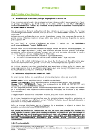 INTRODUCTION


3.3 Principe d’agrégation

3.3.1 Méthodologie du nouveau principe d’agrégation au niveau TP

Il est important, dans le cadre du développement des indicateurs décrit au paragraphe 2, d‟avoir
un principe d‟agrégation, qui tient compte de la place centrale de ces futurs indicateurs
environnementaux de l’impact du bâtiment, mais également de données scientifiques ou
de dires d’experts reconnus.

Les préoccupations traitant particulièrement des indicateurs environnementaux de l‟ouvrage
doivent obligatoirement être atteintes pour que le niveau TRES PERFORMANT concerné soit attribué
sur la cible.
Celles-ci donnent accès au plus grand nombre de points sur chaque cible concernée. Ce nombre de
points sert de référence (relative à chaque cible) pour calibrer le nombre de points des autres
préoccupations TP.

De cette façon, le système d‟agrégation au              niveau    TP   s‟appui   sur    les   indicateurs
environnementaux de l’impact du bâtiment.

Pour les cibles ou aucun indicateur commun n‟émerge encore, les travaux de développement, en
groupes de travail regroupant : experts des différents secteurs, bureaux d‟études spécialisés,
consultants, maîtres d‟œuvre, maîtres d‟ouvrage, etc., ont ainsi permis de hiérarchiser le nombre
de points attribués à chaque préoccupation en fonction de :
    -   leur impact environnemental constaté de façon opérationnelle,
    -   la contribution relative de chacune des préoccupations faisant l‟objet de points.

Ce travail a été réalisé systématiquement au cours du développement des référentiels, pour
constituer une hiérarchisation, propre à chaque cible, tenant compte des deux points ci-dessus.

Ce système, transitoire, sera bien entendu affiné pour la prochaine révision, au fur et à mesure que
nous progresserons dans la quantification des impacts, puis sera abandonné lorsque nous aurons
les moyens de calculer tous les contributeurs d‟impacts.

3.3.2 Principe d’agrégation au niveau des cibles

En tenant compte de tous ces paramètres, le principe d‟agrégation retenu est le suivant :

Niveau BASE : Toutes les préoccupations de BASE sont satisfaites.
Niveau PERFORMANT : Toutes les préoccupations de BASE et PERFORMANT sont satisfaites.
Niveau TRES PERFORMANT : Toutes les préoccupations de BASE et PERFORMANT sont
satisfaites, et un seuil de POINTS est atteint.
Ce seuil de points peut être soumis à conditions complémentaires, pour tenir compte notamment
de la prédominance des indicateurs environnementaux développés par la norme et les travaux
internationaux.

Il s‟agit donc bien de conserver un système de seuils, à tous les niveaux de l‟évaluation.

Ce principe d‟agrégation permet toutefois, pour les opérations faisant des efforts particuliers ou
innovants, de valoriser leurs efforts en ouvrant l‟échelle d‟évaluation au-delà du seuil nécessaire à
l‟obtention du niveau TRES PERFORMANT.

Enfin, ce principe d‟agrégation permet d‟apporter de la souplesse, et d‟ouvrir le champ des
possibles pour atteindre le seuil TRES PERFORMANT.

Les points distribués dans chaque cible ne sont en aucun cas agrégés pour donner une
note globale au projet, cela étant fondamentalement en opposition avec le concept de
profil. De plus, cela serait environnementalement incorrect puisque cela supposerait une
pondération de l’impact des cibles entre elles, c’est-à-dire une hiérarchisation des
impacts environnementaux eux-mêmes sur laquelle aucun consensus n’existe
actuellement.

3.3.3 Principe détaillé

© Certivéa Ŕ décembre 2008- mise en application : 16/12/2008.
Guide Pratique du Référentiel pour la Qualité Environnementale des Bâtiments Ŕ « Bureau/Enseignement »   15/293
Partie I : Introduction
 