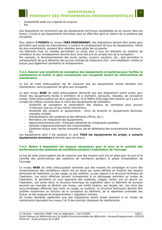 MAINTENANCE                                                                  7
         PERENNITE DES PERFORMANCES ENVIRONNEMENTALES
-   Accessibilité aisée aux organes de coupure.
-   Etc.

Ces dispositions ne concernent pas les équipements terminaux susceptibles de se trouver dans les
locaux. L‟accès à ces équipements terminaux peut en effet être géré en dehors de la présence des
occupants.

Pour obtenir 3 POINTS au niveau TRES PERFORMANT, des dispositions doivent être prises pour
permettre que toutes les interventions, y compris le remplacement de tous les équipements, même
les plus encombrants, puissent être réalisées sans gêner les occupants.
Les éléments fixes ou mobiles permettant un accès aisé à tous les éléments du système de
ventilation et leur remplacement doivent donc avoir été pris en compte lors de la conception.
Par exemple, le dimensionnement des accès, portes, couloirs, escaliers, etc., doit permettre le
remplacement de gros éléments tels qu‟une centrale de traitement d‟air. Une installation mobile en
toiture peut également permettre ce remplacement.


7.2.2. Assurer une simplicité de conception des équipements et systèmes pour faciliter la
maintenance et limiter la gêne occasionnée aux occupants durant les interventions de
maintenance

Le but de cette préoccupation est de s‟assurer que les équipements choisis facilitent leur
maintenance, sans occasionner de gêne aux occupants.

Le seul niveau BASE de cette préoccupation demande que des dispositions soient prises pour
choisir des équipements faciles à entretenir et à maintenir, éprouvés, robustes, de conception
simple. Cette préoccupation est donc qualitative, et le Maître d‟Ouvrage doit montrer qu‟il a pris en
compte les critères suivants dans le choix des équipements de ventilation :
    -   Simplicité de conception et sectorisation des réseaux de ventilation pour pouvoir
        n‟intervenir que sur ce qui mérite intervention.
    -   Simplicité des produits et équipements : choix de produits et équipements éprouvés,
        robustes, simples.
    -   Standardisation des systèmes et des éléments (filtres, etc.).
    -   Permettre une modularité des équipements.
    -   Approvisionnements aisé ; échanges standards de composants possibles.
    -   Garantie d‟approvisionnement des consommables.
    -   Systèmes conçus avec reprise manuelle en cas de défaillance des automatismes éventuels.
    -   Etc.
Les équipements dont il est question ici sont TOUS les équipements du projet, y compris
équipements terminaux éventuels dans les locaux.


7.2.3. Mettre à disposition les moyens nécessaires pour le suivi et le contrôle des
performances des systèmes de ventilation pendant l'exploitation de l'ouvrage

Le but de cette préoccupation est de s‟assurer que des moyens sont mis en place pour le suivi et le
contrôle des performances des systèmes de ventilation pendant la phase d‟exploitation de
l‟ouvrage.

Le niveau BASE de cette préoccupation demande que des moyens de comptages et suivis des
consommations des ventilateurs soient mis en place par zones définies en fonction des besoins
pertinents de l‟opération, ou par usage, ou par système, ou par rapport à la structure technique de
l‟opération. Les suivis effectués doivent correspondre à un découpage pertinent au niveau de
l‟opération, et permettre un suivi approprié des systèmes, usages, zones, mis en œuvre sur
l‟opération. Les zones et/ou la structure technique de l‟opération dans un bâtiment de bureaux
peuvent par exemple se décliner par niveau, par entité locative, par façade, etc. Les choix des
sous-comptages effectués (par zone, ou usage, ou système, ou structure technique) doivent être
justifiés notamment en fonction de la conception du bâtiment, de la répartition prévisible des
locaux, et des logiques de programmation / régulation choisies.
Ce niveau demande également que des dispositions soient prises amenant à un niveau de
maintenance équivalent au niveau I et II des contrats classiques de maintenance.




© Certivéa Ŕ décembre 2008- mise en application : 16/12/2008.                                       Cible 7
Guide Pratique du Référentiel pour la Qualité Environnementale des Bâtiments « Bureau/Enseignement »150/293
Partie III : Guide pratique de la QEB
 