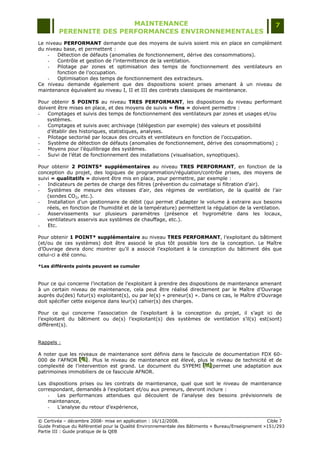 MAINTENANCE                                                                  7
         PERENNITE DES PERFORMANCES ENVIRONNEMENTALES
Le niveau PERFORMANT demande que des moyens de suivis soient mis en place en complément
du niveau base, et permettent :
    -   Détection de défauts (anomalies de fonctionnement, dérive des consommations).
    -   Contrôle et gestion de l‟intermittence de la ventilation.
    -   Pilotage par zones et optimisation des temps de fonctionnement des ventilateurs en
        fonction de l‟occupation.
    -   Optimisation des temps de fonctionnement des extracteurs.
Ce niveau demande également que des dispositions soient prises amenant à un niveau de
maintenance équivalent au niveau I, II et III des contrats classiques de maintenance.

Pour obtenir 5 POINTS au niveau TRES PERFORMANT, les dispositions du niveau performant
doivent être mises en place, et des moyens de suivis « fins » doivent permettre :
-   Comptages et suivis des temps de fonctionnement des ventilateurs par zones et usages et/ou
    systèmes.
-   Comptages et suivis avec archivage (télégestion par exemple) des valeurs et possibilité
    d‟établir des historiques, statistiques, analyses.
-   Pilotage sectorisé par locaux des circuits et ventilateurs en fonction de l‟occupation.
-   Système de détection de défauts (anomalies de fonctionnement, dérive des consommations) ;
-   Moyens pour l‟équilibrage des systèmes.
-   Suivi de l‟état de fonctionnement des installations (visualisation, synoptiques).

Pour obtenir 2 POINTS* supplémentaires au niveau TRES PERFORMANT, en fonction de la
conception du projet, des logiques de programmation/régulation/contrôle prises, des moyens de
suivi « qualitatifs » doivent être mis en place, pour permettre, par exemple :
-   Indicateurs de pertes de charge des filtres (prévention du colmatage si filtration d‟air).
-   Systèmes de mesure des vitesses d‟air, des régimes de ventilation, de la qualité de l‟air
    (sondes CO2, etc.).
-   Installation d‟un gestionnaire de débit (qui permet d‟adapter le volume à extraire aux besoins
    réels, en fonction de l‟humidité et de la température) permettent la régulation de la ventilation.
-   Asservissements sur plusieurs paramètres (présence et hygrométrie dans les locaux,
    ventilateurs asservis aux systèmes de chauffage, etc.).
-   Etc.

Pour obtenir 1 POINT* supplémentaire au niveau TRES PERFORMANT, l‟exploitant du bâtiment
(et/ou de ces systèmes) doit être associé le plus tôt possible lors de la conception. Le Maître
d‟Ouvrage devra donc montrer qu‟il a associé l‟exploitant à la conception du bâtiment dès que
celui-ci a été connu.

*Les différents points peuvent se cumuler



Pour ce qui concerne l‟incitation de l‟exploitant à prendre des dispositions de maintenance amenant
à un certain niveau de maintenance, cela peut être réalisé directement par le Maître d‟Ouvrage
auprès du(des) futur(s) exploitant(s), ou par le(s) « preneur(s) ». Dans ce cas, le Maître d‟Ouvrage
doit spécifier cette exigence dans leur(s) cahier(s) des charges.

Pour ce qui concerne l‟association de l‟exploitant à la conception du projet, il s‟agit ici de
l‟exploitant du bâtiment ou de(s) l‟exploitant(s) des systèmes de ventilation s‟il(s) est(sont)
différent(s).


Rappels :

A noter que les niveaux de maintenance sont définis dans le fascicule de documentation FDX 60-
000 de l‟AFNOR [G] . Plus le niveau de maintenance est élevé, plus le niveau de technicité et de
                 [ G]
                 [ G]
complexité de l‟intervention est grand. Le document du SYPEMI [H] permet une adaptation aux
                                                                 [H]
                                                                 [H]
patrimoines immobiliers de ce fascicule AFNOR.

Les dispositions prises ou les contrats de maintenance, quel que soit le niveau de maintenance
correspondant, demandés à l‟exploitant et/ou aux preneurs, devront inclure :
    -   Les performances attendues qui découlent de l‟analyse des besoins prévisionnels de
    maintenance,
    -   L‟analyse du retour d‟expérience,

© Certivéa Ŕ décembre 2008- mise en application : 16/12/2008.                                       Cible 7
Guide Pratique du Référentiel pour la Qualité Environnementale des Bâtiments « Bureau/Enseignement »151/293
Partie III : Guide pratique de la QEB
 