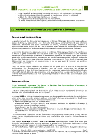MAINTENANCE                                                                  7
         PERENNITE DES PERFORMANCES ENVIRONNEMENTALES
    -   La part laissée à la maintenance corrective par rapport à la maintenance préventive,
    -   La détermination des articles nécessaires à la maintenance (pièces et outillage),
    -   Le détail des interventions de maintenance prévues,
    -   Les responsabilités et les compétences des intervenants,
    -   Les délais d‟intervention prévus par du personnel qualifié pour l‟intervention en question.




7.3. Maintien des performances des systèmes d’éclairage


Enjeux environnementaux
Le positionnement des éléments techniques des systèmes d‟éclairage, dimensions des accès aux
locaux techniques, accessibilité aux éléments techniques, dimensionnement des éléments
techniques, dimensions des zones d'exécution du travail, présence d'éclairage, présence et
répartition des prises de courant, etc. est un premier enjeu permettant de faciliter les opérations
de maintenance et donc d‟améliorer la performance environnementale globale de l‟ouvrage.

La simplicité de conception des équipements et systèmes d‟éclairage pour faciliter la maintenance
et limiter la gêne occasionnée aux occupants suite à un dysfonctionnement ou une opération
préventive ou systématique d‟entretien / maintenance constitue un second enjeu, pour pouvoir
n‟intervenir que sur ce qui mérite intervention, sur des équipements simples, robustes, permettant
de procéder facilement à des échanges standards en composants. Cette simplicité permet donc
d‟économiser les ressources en équipements, et de ne pas avoir à repenser les systèmes
techniques fréquemment.

Enfin, un dernier enjeu concerne les moyens mis en place pour le suivi et le contrôle des
performances des équipements d‟éclairage, afin de limiter notamment les dérives de
consommations, et donc de limiter l‟épuisement des ressources. L‟association de l‟exploitant le plus
tôt possible dans la démarche de conception, ainsi qu‟une première approche concernant les futurs
contrats d‟entretien/maintenance peut également permettre de limiter cette consommation future
de ressources.


Préoccupations
7.3.1. Concevoir l'ouvrage de façon               à   faciliter   les   interventions    d'entretien    /
maintenance pendant son exploitation

Le but de cette préoccupation est de s‟assurer qu‟un accès aisé aux équipements d‟éclairage est
possible, sans occasionner de gêne aux occupants.

Le niveau BASE de cette préoccupation demande que des dispositions architecturales et techniques
soient prises pour permettre un accès aisé aux systèmes d‟éclairage, sans occasionner de gêne aux
occupants lors des interventions d‟entretien/maintenance.
Les dispositions prises peuvent par exemple être :
-   Accessibilité aisée (en toute sécurité) aux différents éléments du système d‟éclairage, y
    compris les luminaires placés en hauteur.
-   Raccordements sur des rails d‟alimentation.
-   Protections électriques accessibles par les dessertes de services, des galeries techniques, etc.
-   Accessibilité aisée aux organes de coupure.
-   Etc.
Ces dispositions ne concernent pas les équipements terminaux susceptibles de se trouver dans les
locaux. L‟accès à ces équipements terminaux peut en effet être géré en dehors de la présence des
occupants.

Pour obtenir 2 POINTS au niveau TRES PERFORMANT, des dispositions doivent être prises pour
permettre que toutes les interventions, y compris le remplacement de tous les équipements, même
les plus encombrants, puissent être réalisées sans gêner les occupants.
Les éléments fixes ou mobiles permettant un accès aisé à tous les éléments du système d‟éclairage

© Certivéa Ŕ décembre 2008- mise en application : 16/12/2008.                                       Cible 7
Guide Pratique du Référentiel pour la Qualité Environnementale des Bâtiments « Bureau/Enseignement »152/293
Partie III : Guide pratique de la QEB
 
