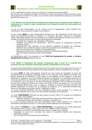 MAINTENANCE                                                                  7
         PERENNITE DES PERFORMANCES ENVIRONNEMENTALES
et leur remplacement doivent donc avoir été pris en compte lors de la conception.
Par exemple, des systèmes de câbles permettant de rendre accessibles certains luminaires hauts
placés peuvent avoir été mis en place, si une nacelle s‟avère nécessaire les accès pour son amenée
doivent être prévus, etc.


7.3.2. Assurer une simplicité de conception des équipements et systèmes pour faciliter la
maintenance et limiter la gêne occasionnée aux occupants durant les interventions de
maintenance

Le but de cette préoccupation est de s‟assurer que les équipements choisis facilitent leur
maintenance, sans occasionner de gêne aux occupants.

Le seul niveau BASE de cette préoccupation demande que des dispositions soient prises pour
choisir des équipements faciles à entretenir et à maintenir, éprouvés, robustes, de conception
simple. Cette préoccupation est donc qualitative, et le Maître d‟Ouvrage doit montrer qu‟il a pris en
compte les critères suivants dans le choix des équipements d‟éclairage :
    -   Simplicité de conception des installations d‟éclairage.
    -   Simplicité des produits et équipements : choix de produits et équipements éprouvés,
        robustes, simples.
    -   Standardisation des systèmes et des éléments (systèmes de gestion de l‟éclairage,
        limitation de la variété des lampes et luminaires présents dans le bâtiment, etc.).
    -   Choix de luminaires peu sensibles à l‟empoussièrement.
    -   Approvisionnements aisé ; échanges standards de composants possibles.
    -   Garantie d‟approvisionnement des consommables.
    -   Etc.
Les équipements dont il est question ici sont TOUS les équipements du projet, y compris
équipements terminaux dans les locaux.


7.3.3. Mettre à disposition les moyens nécessaires pour le suivi et le contrôle des
performances des systèmes d’éclairage pendant l'exploitation de l'ouvrage

Le but de cette préoccupation est de s‟assurer que des moyens sont mis en place pour le suivi et le
contrôle des performances des systèmes d‟éclairage pendant la phase d‟exploitation de l‟ouvrage.

Le niveau BASE de cette préoccupation demande que des moyens de comptages et suivis des
consommations des systèmes d‟éclairage soient mis en place par zones définies en fonction des
besoins pertinents de l‟opération, ou par usage, ou par système, ou par rapport à la structure
technique de l‟opération. Les suivis effectués doivent correspondre à un découpage pertinent au
niveau de l‟opération, et permettre un suivi approprié des systèmes, usages, zones, mis en œuvre
sur l‟opération. Les zones et/ou la structure technique de l‟opération dans un bâtiment de bureaux
peuvent par exemple se décliner par niveau, par entité locative, par façade, etc. Les choix des
sous-comptages effectués (par zone, ou usage, ou système, ou structure technique) doivent être
justifiés notamment en fonction de la conception du bâtiment, de la répartition prévisible des
locaux, et des logiques de programmation / régulation choisies.
Ce niveau demande également que des dispositions soient prises amenant à un niveau de
maintenance équivalent au niveau I et II des contrats classiques de maintenance.

Le niveau PERFORMANT demande que des moyens de suivis soient mis en place en complément
du niveau base, et permettent :
    -   Détection de défauts (anomalies de fonctionnement, dérive des consommations).
    -   Asservissements par zones (présence, horloge, luminosité, etc.).
Ce niveau demande également que des dispositions soient prises amenant à un niveau de
maintenance équivalent au niveau I, II et III des contrats classiques de maintenance.

Pour obtenir 4 POINTS au niveau TRES PERFORMANT, les dispositions du niveau performant
doivent être mises en place, et des moyens de suivis « fins » doivent permettre :
-   Comptages et suivis des consommations par zones et usages et/ou systèmes.
-   Comptages et suivis avec archivage des valeurs et possibilité d‟établir des historiques,
    statistiques, analyses.
-   Suivi de l‟état de fonctionnement des installations.


© Certivéa Ŕ décembre 2008- mise en application : 16/12/2008.                                       Cible 7
Guide Pratique du Référentiel pour la Qualité Environnementale des Bâtiments « Bureau/Enseignement »153/293
Partie III : Guide pratique de la QEB
 