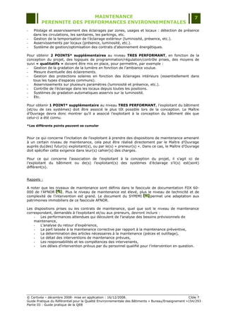 MAINTENANCE                                                                  7
         PERENNITE DES PERFORMANCES ENVIRONNEMENTALES
-   Pilotage et asservissement des éclairages par zones, usages et locaux : détection de présence
    dans les circulations, les sanitaires, les parkings, etc.
-   Gestion de la temporisation de l‟éclairage extérieur (luminosité, présence, etc.).
-   Asservissements par locaux (présence, luminosité, etc.).
-   Système de gestion/optimisation des contrats d‟abonnement énergétiques.

Pour obtenir 2 POINTS* supplémentaires au niveau TRES PERFORMANT, en fonction de la
conception du projet, des logiques de programmation/régulation/contrôle prises, des moyens de
suivi « qualitatifs » doivent être mis en place, pour permettre, par exemple :
-   Gestion de la gradation de la lumière en fonction de l‟ambiance voulue.
-   Mesure éventuelle des éclairements.
-   Gestion des protections solaires en fonction des éclairages intérieurs (essentiellement dans
    tous les types d‟espaces communs).
-   Asservissements sur plusieurs paramètres (luminosité et présence, etc.).
-   Contrôle de l‟éclairage dans les locaux depuis toutes les positions.
-   Systèmes de gradation automatiques asservis sur la luminosité.
-   Etc.

Pour obtenir 1 POINT* supplémentaire au niveau TRES PERFORMANT, l‟exploitant du bâtiment
(et/ou de ces systèmes) doit être associé le plus tôt possible lors de la conception. Le Maître
d‟Ouvrage devra donc montrer qu‟il a associé l‟exploitant à la conception du bâtiment dès que
celui-ci a été connu.

*Les différents points peuvent se cumuler



Pour ce qui concerne l‟incitation de l‟exploitant à prendre des dispositions de maintenance amenant
à un certain niveau de maintenance, cela peut être réalisé directement par le Maître d‟Ouvrage
auprès du(des) futur(s) exploitant(s), ou par le(s) « preneur(s) ». Dans ce cas, le Maître d‟Ouvrage
doit spécifier cette exigence dans leur(s) cahier(s) des charges.

Pour ce qui concerne l‟association de l‟exploitant à la conception du projet, il s‟agit ici de
l‟exploitant du bâtiment ou de(s) l‟exploitant(s) des systèmes d‟éclairage s‟il(s) est(sont)
différent(s).


Rappels :

A noter que les niveaux de maintenance sont définis dans le fascicule de documentation FDX 60-
000 de l‟AFNOR [G] . Plus le niveau de maintenance est élevé, plus le niveau de technicité et de
                 [ G]
                 [ G]
complexité de l‟intervention est grand. Le document du SYPEMI [H] permet une adaptation aux
                                                                 [H]
                                                                 [H]
patrimoines immobiliers de ce fascicule AFNOR.

Les dispositions prises ou les contrats de maintenance, quel que soit le niveau de maintenance
correspondant, demandés à l‟exploitant et/ou aux preneurs, devront inclure :
    -   Les performances attendues qui découlent de l‟analyse des besoins prévisionnels de
    maintenance,
    -   L‟analyse du retour d‟expérience,
    -   La part laissée à la maintenance corrective par rapport à la maintenance préventive,
    -   La détermination des articles nécessaires à la maintenance (pièces et outillage),
    -   Le détail des interventions de maintenance prévues,
    -   Les responsabilités et les compétences des intervenants,
    -   Les délais d‟intervention prévus par du personnel qualifié pour l‟intervention en question.




© Certivéa Ŕ décembre 2008- mise en application : 16/12/2008.                                       Cible 7
Guide Pratique du Référentiel pour la Qualité Environnementale des Bâtiments « Bureau/Enseignement »154/293
Partie III : Guide pratique de la QEB
 