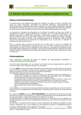 MAINTENANCE                                                                  7
         PERENNITE DES PERFORMANCES ENVIRONNEMENTALES


7.4. Maintien des performances des systèmes de gestion de l’eau


Enjeux environnementaux
Le positionnement des éléments techniques des systèmes de gestion de l‟eau, dimensions des
accès aux locaux techniques, accessibilité aux éléments techniques, dimensionnement des
éléments techniques, dimensions des zones d'exécution du travail, présence d'éclairage, présence
et répartition des prises de courant, etc. est un premier enjeu permettant de faciliter les opérations
de maintenance et donc d‟améliorer la performance environnementale globale de l‟ouvrage.

La simplicité de conception des équipements et systèmes de gestion de l‟eau pour faciliter la
maintenance et limiter la gêne occasionnée aux occupants suite à un dysfonctionnement ou une
opération préventive ou systématique d‟entretien / maintenance constitue un second enjeu, pour
pouvoir n‟intervenir que sur ce qui mérite intervention, sur des équipements simples, robustes,
permettant de procéder facilement à des échanges standards en composants. Cette simplicité
permet donc d‟économiser les ressources en équipements, et de ne pas avoir à repenser les
systèmes techniques fréquemment.

Enfin, un dernier enjeu concerne les moyens mis en place pour le suivi et le contrôle des
performances des équipements de gestion de l‟eau, afin de limiter notamment les dérives de
consommations, et donc de limiter l‟épuisement des ressources. L‟association de l‟exploitant le plus
tôt possible dans la démarche de conception, ainsi qu‟une première approche concernant les futurs
contrats d‟entretien/maintenance peut également permettre de limiter cette consommation future
de ressources.


Préoccupations
7.4.1. Concevoir l'ouvrage de façon               à   faciliter   les   interventions    d'entretien    /
maintenance pendant son exploitation

Le but de cette préoccupation est de s‟assurer qu‟un accès aisé aux équipements de gestion de
l‟eau est possible, sans occasionner de gêne aux occupants.

Le niveau BASE de cette préoccupation demande que des dispositions architecturales et techniques
soient prises pour permettre un accès aisé aux systèmes de gestion de l‟eau, sans occasionner de
gêne aux occupants lors des interventions d‟entretien/maintenance.
Les dispositions prises peuvent par exemple être :
    -   Positionnement, accès, dimensions des locaux, pour permettre toutes les manutentions, y
        compris des traitements (y compris les traitements des éventuelles zones de baignade).
        Dimensionnement des zones de travail autour des équipements.
    -   Accessibilité aisée aux éléments d‟isolement du système de gestion de l‟eau, y compris aux
        systèmes de traitements d‟eau éventuel. Accessibilité aisée aux organes de coupure.
    -   Installation des organes techniques à l‟extérieur des locaux occupés de façon prolongée.
    -   Eviter l‟encastrement des canalisations.
    -   Regroupement des cheminements de réseaux.
    -   Etc.
Ces dispositions ne concernent pas les équipements terminaux susceptibles de se trouver dans les
locaux. L‟accès à ces équipements terminaux peut en effet être géré en dehors de la présence des
occupants.

Pour obtenir 2 POINTS au niveau TRES PERFORMANT, des dispositions doivent être prises pour
permettre que toutes les interventions, y compris le remplacement de tous les équipements, même
les plus encombrants, puissent être réalisées sans gêner les occupants.
Les éléments fixes ou mobiles nécessaires pour permettre un accès aisé à tous les éléments du
système de gestion de l‟eau et leur remplacement doivent donc avoir été pris en compte lors de la
conception.
Par exemple, un escalier permet l‟accès aux locaux hébergeant les systèmes de gestion de l‟eau
(ballons, traitements, etc.), et cet escalier, par ses dimensions, permet un remplacement aisé de
© Certivéa Ŕ décembre 2008- mise en application : 16/12/2008.                                       Cible 7
Guide Pratique du Référentiel pour la Qualité Environnementale des Bâtiments « Bureau/Enseignement »155/293
Partie III : Guide pratique de la QEB
 